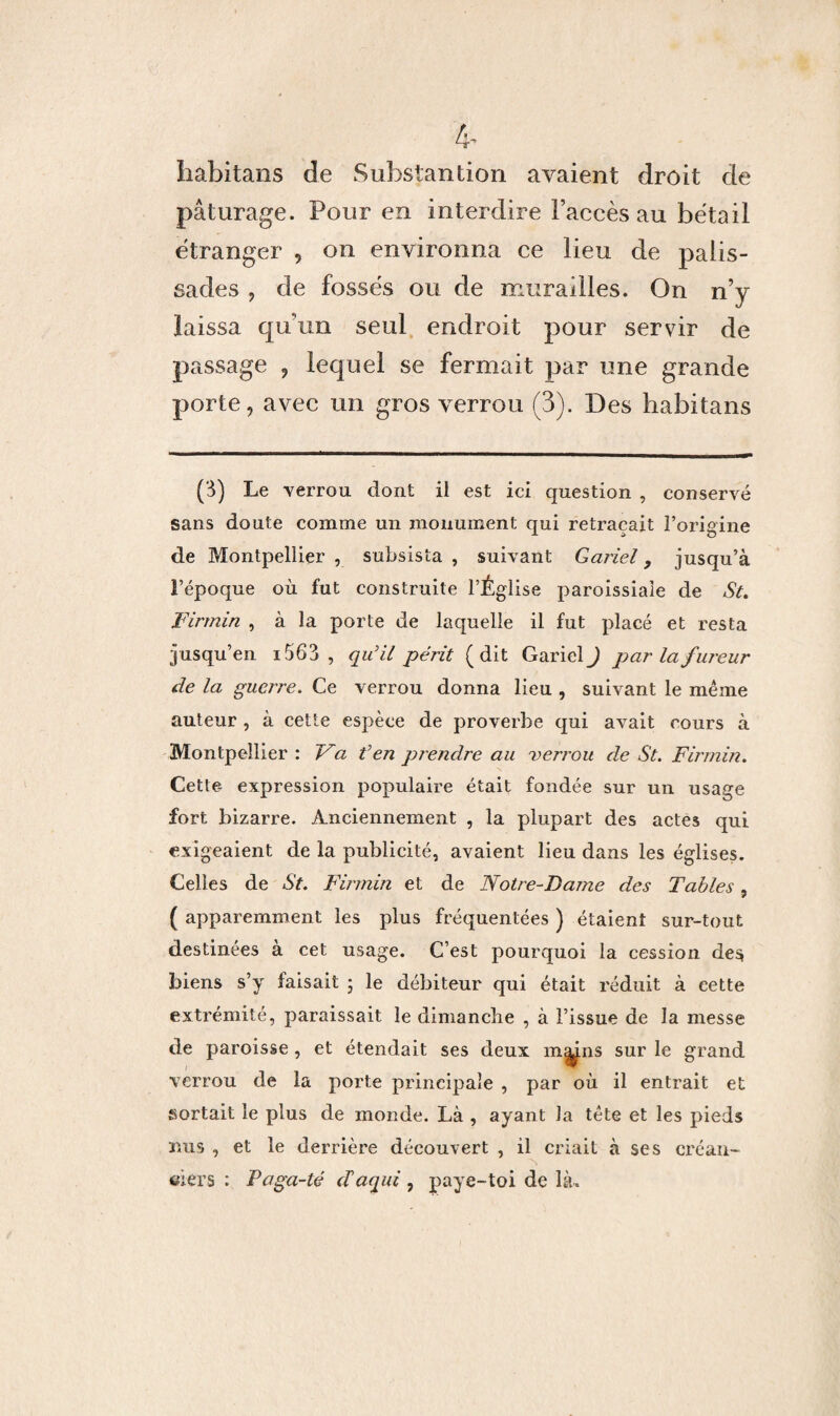 4- Iiabitans de Substantion avaient droit de pâturage. Pour en interdire l’accès au bétail étranger , on environna ce lieu de palis¬ sades , de fossés ou de murailles. On n’y laissa qu’un seul endroit pour servir de passage , lequel se fermait par une grande porte, avec un gros verrou (3). Des habitans (3) Le verrou dont il est ici question , conservé sans doute comme un monument qui retraçait l’origine de Montpellier , subsista , suivant Gariel 9 jusqu’à l’époque où fut construite l’Église paroissiale de St. Firmin , à la porte de laquelle il fut placé et resta jusqu’en i5 63, qu’il périt (dit Gariel ) par la fureur de la guerre. Ce verrou donna lieu , suivant le même auteur , à cette espèce de proverbe qui avait cours à Montpellier : Va t’en prendre au verrou de St. Firmin. Cette expression populaire était fondée sur un usage fort bizarre. Anciennement , la plupart des actes qui exigeaient de la publicité, avaient lieu dans les églises. Celles de St. Firmin et de Notre-Dame des Tables, 7 (apparemment les plus fréquentées ) étaient sur-tout destinées a cet usage. C’est pourquoi la cession des biens s’y faisait ; le débiteur qui était réduit à cette extrémité, paraissait le dimanche , à l’issue de la messe de paroisse , et étendait ses deux mmns sur le grand verrou de la porte principale , par où il entrait et sortait le plus de monde. Là , ayant la tête et les pieds nus , et le derrière découvert , il criait à ses créan¬ ciers : Paga-té cCaqui , paye-toi de là.