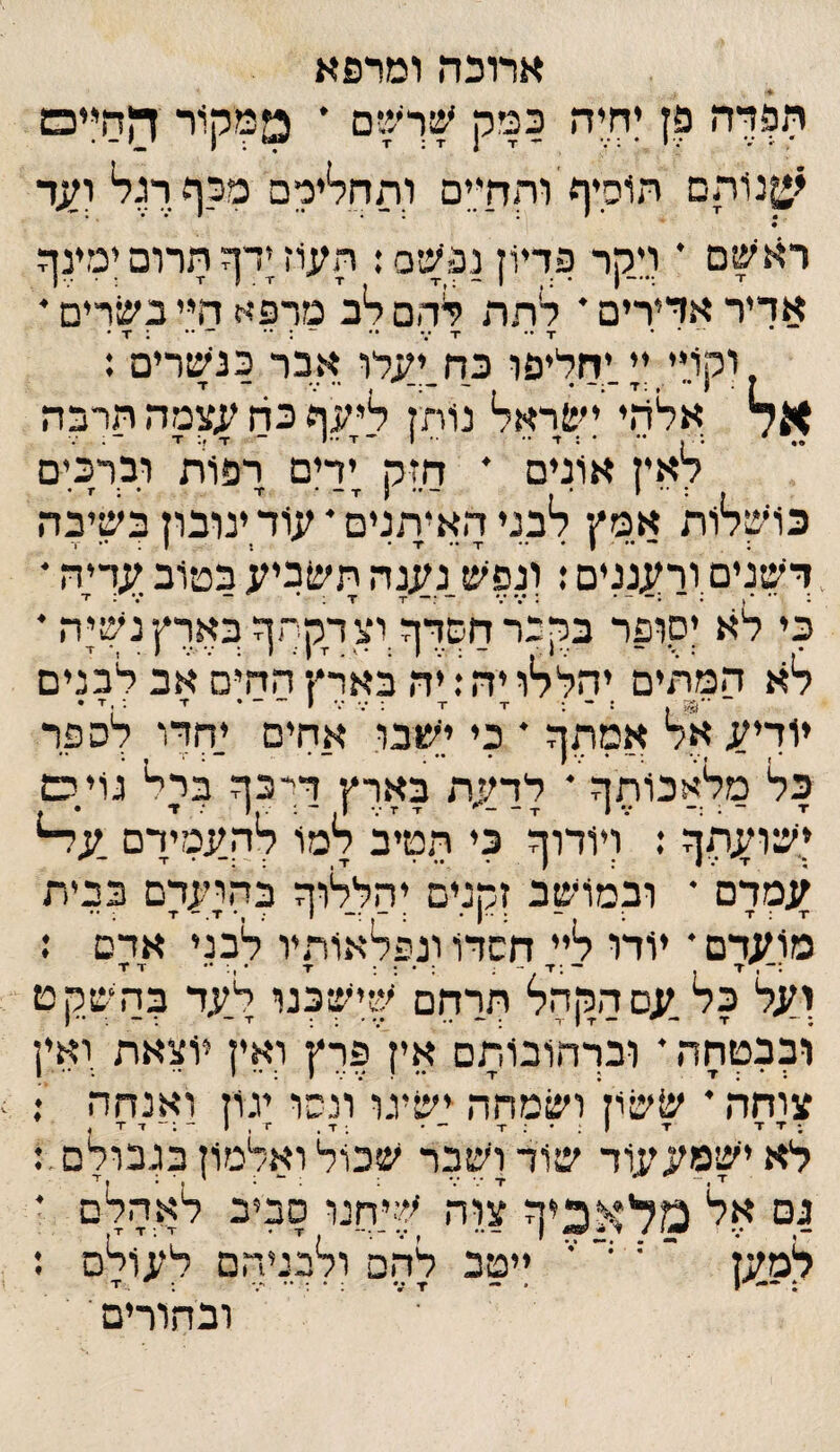 אל ארוכה ומרפא תפדה פן ןחיה כמק ' ממקור ההייס י^נותם הוסיף והחיים ותחלירם מכף רגל י^ד רא^ם י וי.קר פדיון נפעיס: העוז ןדף הרום ינזינף אדיר אדירים * לתה לחם ל*ב מרפא חי.י כוזרים * וקויי ין.יחליפו כח^יעלו אבר כנשרים : אלהי!שראל נותן אעף כה עצמה הרבה לאין אונים * חזק ןדןם רפוית וברכים כרכלות אמץ לבני האיתנים * עוד ינובון כשיבה דשנים ורעננים: ונפש נענה תשביע במיוב עך;ה * כי לא יסופר כקבר השרף וצדק־ף כארץ נשןה • לא המתים יהללו יה; יה בארץ החים אב לכנים ~ ■־35 ן : ־ ; -ד ■י ; •.־־.• י־-• ז־ •־ .ז * יודיע אל אמתף * כי ישבו א.חים יחדו לספר פל מלאכוהף ׳ לדעת בארץ דיכף מיל גויס ישועתף : ויודוף כי הטיב למו להעמיךם .על־* עמרם • ובמושב זקנים יהללוך בחועדם בבית מועדם * יודו לי; חשדו ונפלאותיו לבני אדם ; ועל כל עם הקהל תךחם שישכנו ל.עד בהשקט ובבטחה * ובךהובותם אין פרץ ואין יוצאת ואין צוחה * ^שו; ושמחה ישיגו ונסו יגוז ואנחה •. ;▼ד ■ד ו;־;ז -• ;ז-, ■1,1 לא יישמעעוד שוד ושבר שכול ואלמון בגבולם 1ם י:*ל מלאכיך צוה שיחנו סביב לאהלם ז ~ יי י י ייטב להם ולבניהם לעולם ג ובהורים