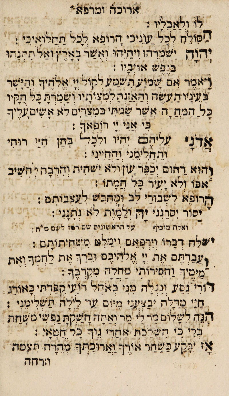 ^גרוכה ומרפ^־' יו ד 0סולה ל*כל* קנוניכי הרופא לכל יגח^ואיפי: ' •י ך ;— ד x •• ; •ד ~ — ■ז־ ; • י* . יהייה ישמרהו ויחיהו ואי׳שר באי־ץ ואל תחנתו # ^ \ ׳ י * . ^ • ו . • 4 בנפש אויביו: *•* *•* * 1 ^י^פיר אם שמו*<תש.מעלקול,;י אלהיף והי׳שר י$'^יניו:ת.עשה והאזנה למלותיו ושמךת כל חקיו כל המה י ה אשר שמתי במצרים לא א שים;;ליה •ץ- ז ;- /• - ; • : • : - • •ד• ז■'*:■ ן כי אני יי רופא^ : אדג* ;;ליהם' יחיו ולל^ בתן חיי רוחי 'י .ותחלימני והחייני: ^הוא רחום יכפר;;וןולא.ישחית והרבה להשיב *א.פו ולא;;;יר כל חמתו: ^•)רופא לשבורי לכ ומחכש ל;;צכותם : י' ייסור יסרנני יה ולמות לא נ׳תנני: ואלה מוסיף על היא׳םיגים שם ר*ו לשם כז׳*ח ׳ ישלח דברו ויך%אם יימל** סיצחיתותם ; ן;;בךר;ם את ^י אלהיכם וכרף את לחמןזואת ימימיף והסירותי מחלה מקךבף; י י דורי׳נש;; ונגלה מנייכאהל רועיקפדתיכאורג, דו:י מדלה יבצ;;;גי מיום לילה תשלימגי ; ךו3יה לשלום מר לי.'מד ואתיה חשקת נפשי משוזת כרי כי השלכת אחרי גוה כל חטאי,.: ז * * , * : ־ : x - *־: י ז■ י:- ■ד ד מהרה הצמה  הרחה אז