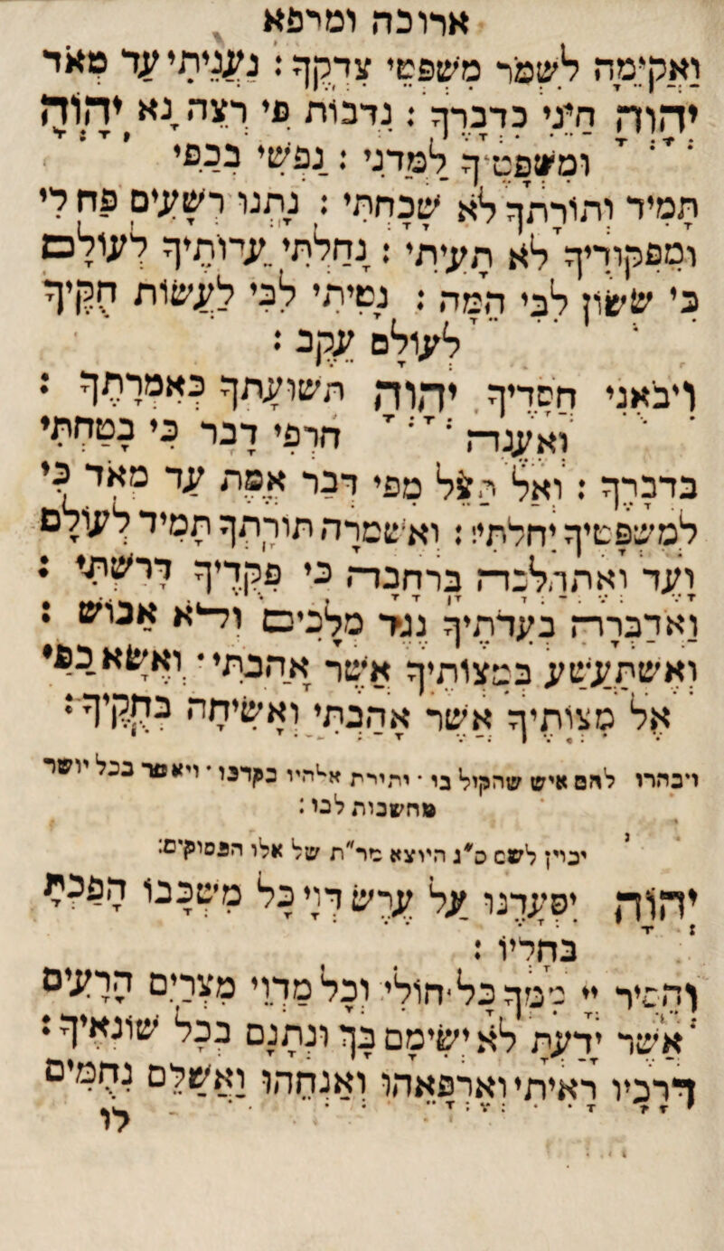 •ארוכה ומרפא ^ ואקימח לעמר מישפשי עךרןף < יהוה חיני כרכרף ־. נדבות פי ךצה,נא^יה1ד> ומעפט^ף למדני : נפעי בכפי , תמיר ותורתללא עכחתי: נתנו'ךע;;ים_ 'פחרי ומפקוריף^לא תי;;יתי^: נחלתי,?;יורציף לעולם כי עעון לבי המה ; נשיתי לבי ל^עות חלןיף' ל^;ולם עקב *• ויבאני חסדיך יהוד, תעועתך כאמרתך ; ־ ■י ־ ^וא^ה ־• ^ ־־ ^ חרפי דבר כי בטחתי בדברך : ואל ת^ל מפי דבר אפת עד מאד כי למשפשיך יחלתי!: וא׳סמרה תורתך תמיד לעולם. לעד ואתהלבדז ברדזכרח כי פלןריך ררעיתי : ואדבררח בעדתיף גג?* מלכים ול־יא אנוע : ואעתע^שע במצותיך אישר אהבתי • ואעא כפי אל סצותיה אער אהבתי ואעיחה כחךןיך ג • 1 .- /• ■ד ־ ״ • דכהרו להם איש שהקול בי • יתיית א^יהיי כ^דכו * ויאפר ככל ושר פחשנותלבי: יכויץ לשס ס^ג היוצא מר״וז על אלו הגסוקיס• יהוד, יפערנו על ער׳ש דוי כל מ׳שכבו הפ?^ י . ״ בחליו: והסיר ;י למףכל־חולי.ץכלמךוי מצרי.ם הרעיס ' אשר ידעת לא יעימם בך ונתנם בכל * ךרכיו ראיתי וארפאהו ואנחהו ואשלם נחמים