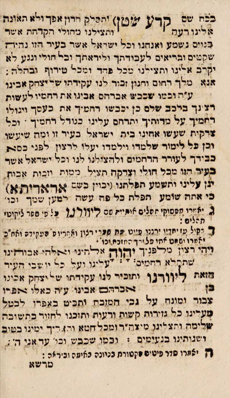 1ת?!י'רן חרון אפך ו^א תאינה א^ינורעה י י ותצילנו ג׳חולי הקדחת אינזר כנייס נשמע ואנחנו וכל' ישרא^ אשר כעיר הזו נהיידת' שקטים וכריאים י^עכודתך וליראתך וב^ חולי וננע לא יקרב א־^יגו ותצייינו מכל פחד ומכי* טירוף ובהלה ; אנא טליך רחום וחנון זכוד יינו עקידחו ש־*יצחק אבינו ע״ה וכמו שכבש אברהם אבינו את רחטיי דיעשות רצ־נך בלבב שלם כן יכבשו רחש־ך את כעסך ויגודיו רחמיך על* מדוחיך יתרחם עלינו כגודל* רחמיך ־ וכלז *דקית שעשו אחינו כיה ישראל* בעיר זו ימה שיעשו יכן כל* ליימור שלימדו וילמדו יעלו לרצון י*פני כס>ן כבידך ליעודר הרחמים ול*הציל*נו ל*נו וכד* ישהאייאשד געיד הזו מףל חוליי ו?דקה הצ.יל* ממות וזכות אביח. ען עלייני יתממע הפליתנו(יכוין כשם בי אתה שומע תפלח כל פה עשה לנזען שמך ויכו' ^ •א״יי מססוין• חהליס פיפיות שס ליוולמ יל פי ספר ליקוט׳ י תרליס: ־ ■ 5 לקיל ע,זיח4'י יימי פ;יט.יין הייייצון ויותריוס יפקיד? ואחייב■ ילןמרוישמט^ח׳יפצירךהתזבמ^ינ!*• : ו4-י י ן ^***^^^^ א^ה^גי אכרר־ז^גו 'עותחלא דחמייס' י* י ''עייינר רעל יוי^זכי ה^ד ותזביי לגי עקידתו ש^'צדןק אכיגר י . :<כרדזכש אכיני ע^ה כאלו אפרו' ^לבוך ומונח על גהי הט,ןכה ותב^ט באפרו לבטל ןועיינו כל גדרוח קע^-ית ורעות ותזכנו לחזור כתשובה עליימה ותצלינל מ־צה׳רומכליחטא וחסדיך ימינו כטוב ישניתינו כגעישיס ־ וכסו, שבבש וכו־ עד אני ה־ ן* יציירו סדר פיטיפסקטורת כנמנה לאימה וניר׳יה : מדשא