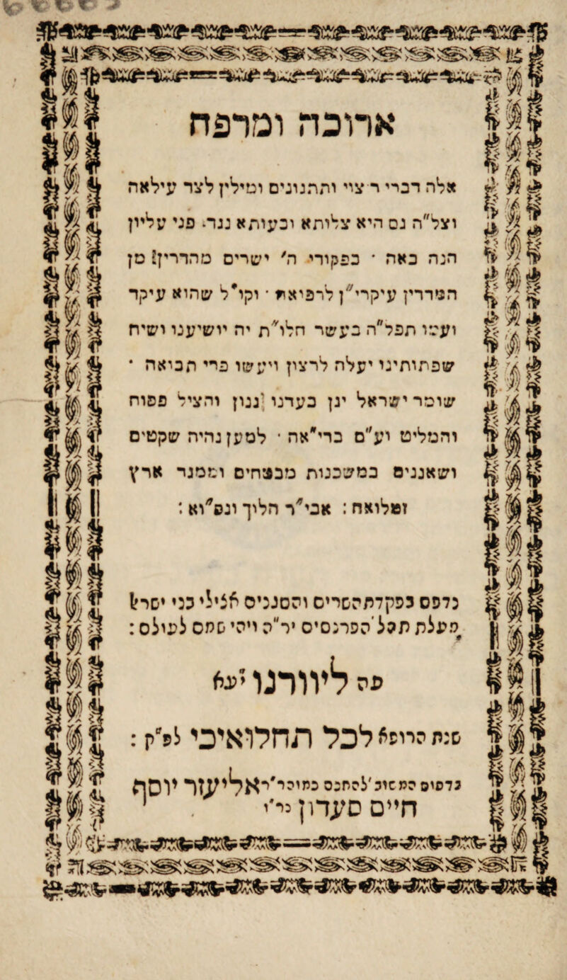 וי?! ^^5 א ?:•< ^^< ^3^< ^^<'־ ,^*י. ארוכה ומרפח ־^ אלה דברי־ ר עיי יהתגוניס וטילץ לצר עילאה ^ 1 ^1 <[ וצל״ה גס היא ע^יתא וכעיתא נגר^ פני עליון § ^׳ ע . ^ ׳!ד הנה באה * כפמורי■ ה׳ ישרים מהדריז? סן ^ 5 ^ ה^ררץ עיקריהן לרפיא^ ־ וקו*ל שהוא עיקר נדפיס מ8 11(111 1י^1 ע/' ״ ז * |ז <■, ^ ועסו תפל ה בעשר חלו ת יה יושיענו ישיח ^ ^ שפתותינו יעלה לרצין ויעשו פרי תכיאה * 1י/ ^ שומריש־ראל ינן בעדנו;גנון והציל פסוח והמליט וע״ם ברי״אה ־ למען נהיה שקטים ושאננים במשכנות מבטיחים וממגד ארץ זמלואח: אכי״׳ר הליך ונס׳׳וא: נדפס נפקדתהשרים והסנניס אצילי מי יסראל מעלת תהל הפרנסים יר״ה ויהי שמס לעולם: פה ליוורנו ׳'יגא ש:ת הייעי* לכל תחלואיכי לפ׳ק: המ^ינ'להתנ3נ״יסי'יאליעזריוס0 41״ חיים סעדון ני־י י וו 8 ^(־#י 1;) ^ ן ? 4״נן 1