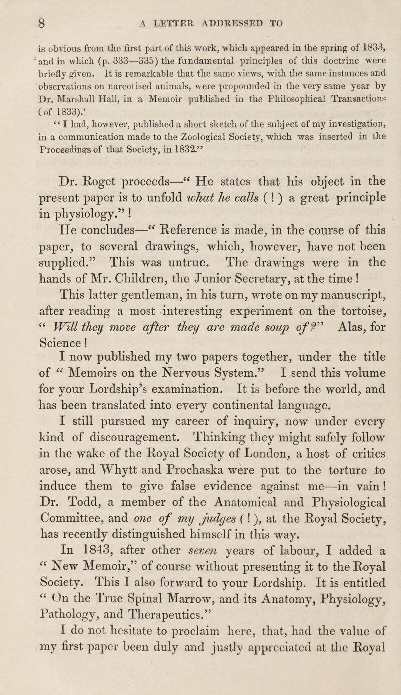 is obvious from the first part of this work, which appeared in the spring of 1833, and in which (p. 333—335) the fundamental principles of this doctrine were briefly given. It is remarkable that the same views, with the same instances and observations on narcotised animals, were propounded in the very same year by Dr. Marshall Hall, in a Memoir published in the Philosophical Transactions (of 1833).’ “ I had, however, published a short sketch of the subject of my investigation, in a communication made to the Zoological Society, which was inserted in the Proceedings of that Society, in 1832.” Dr. Roget proceeds—“ He states that his object in the present paper is to unfold what he calls (!) a great principle in physiology.55! He concludes—“ Reference is made, in the course of this paper, to several drawings, which, however, have not been supplied.55 This was untrue. The drawings were in the hands of Mr. Children, the Junior Secretary, at the time ! This latter gentleman, in his turn, wrote on my manuscript, after reading a most interesting experiment on the tortoise, “ Will theij 7nove after they are made soup of?” Alas, for Science! I now published my two papers together, under the title of “ Memoirs on the Nervous System.55 I send this volume for your Lordship’s examination. It is before the world, and has been translated into every continental language. I still pursued my career of inquiry, now under every kind of discouragement. Thinking they might safely follow in the wake of the Royal Society of London, a host of critics arose, and Whytt and Prochaska were put to the torture to induce them to give false evidence against me—in vain! Dr. Todd, a member of the Anatomical and Physiological Committee, and one of my judges (!), at the Royal Society, has recently distinguished himself in this way. In 1843, after other seven years of labour, I added a “ New Memoir,55 of course without presenting it to the Royal Society. This I also forward to your Lordship. It is entitled “ On the True Spinal Marrow, and its Anatomy, Physiology, Pathology, and Therapeutics.55 I do not hesitate to proclaim here, that, had the value of my first paper been duly and justly appreciated at the Royal