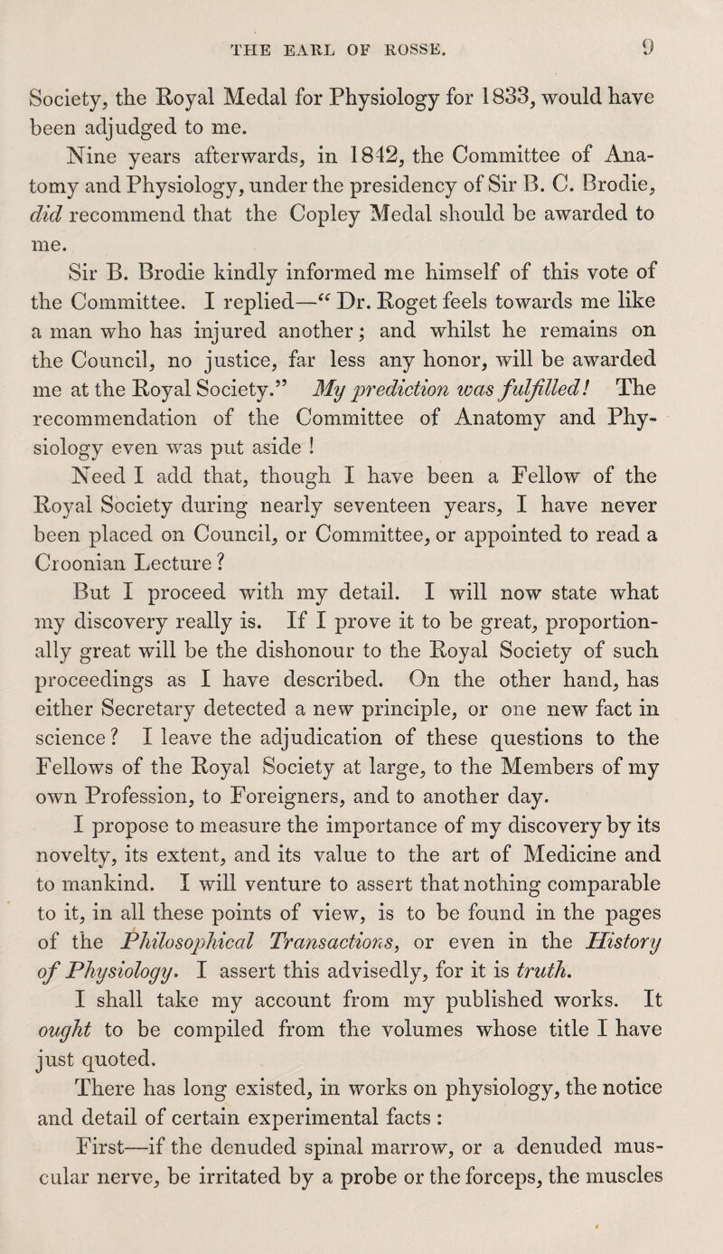 Society, the Royal Medal for Physiology for 1833, would have been adjudged to me. Nine years afterwards, in 1842, the Committee of Ana¬ tomy and Physiology, under the presidency of Sir B. C. Brodie, did recommend that the Copley Medal should be awarded to me. Sir B. Brodie kindly informed me himself of this vote of the Committee. I replied—“ Dr. Roget feels towards me like a man who has injured another; and whilst he remains on the Council, no justice, far less any honor, will be awarded me at the Royal Society.” My prediction teas fulfilled! The recommendation of the Committee of Anatomy and Phy¬ siology even was put aside ! Need I add that, though I have been a Fellow of the Royal Society during nearly seventeen years, I have never been placed on Council, or Committee, or appointed to read a Croonian Lecture ? But I proceed with my detail. I will now state what my discovery really is. If I prove it to be great, proportion¬ ally great will be the dishonour to the Royal Society of such proceedings as I have described. On the other hand, has either Secretary detected a new principle, or one new fact in science ? I leave the adjudication of these questions to the Fellows of the Royal Society at large, to the Members of my own Profession, to Foreigners, and to another day. I propose to measure the importance of my discovery by its novelty, its extent, and its value to the art of Medicine and to mankind. I will venture to assert that nothing comparable to it, in all these points of view, is to be found in the pages of the Philosophical Transactions, or even in the History of Physiology. I assert this advisedly, for it is truth. I shall take my account from my published works. It ought to be compiled from the volumes whose title I have just quoted. There has long existed, in works on physiology, the notice and detail of certain experimental facts : First—if the denuded spinal marrow, or a denuded mus¬ cular nerve, be irritated by a probe or the forceps, the muscles