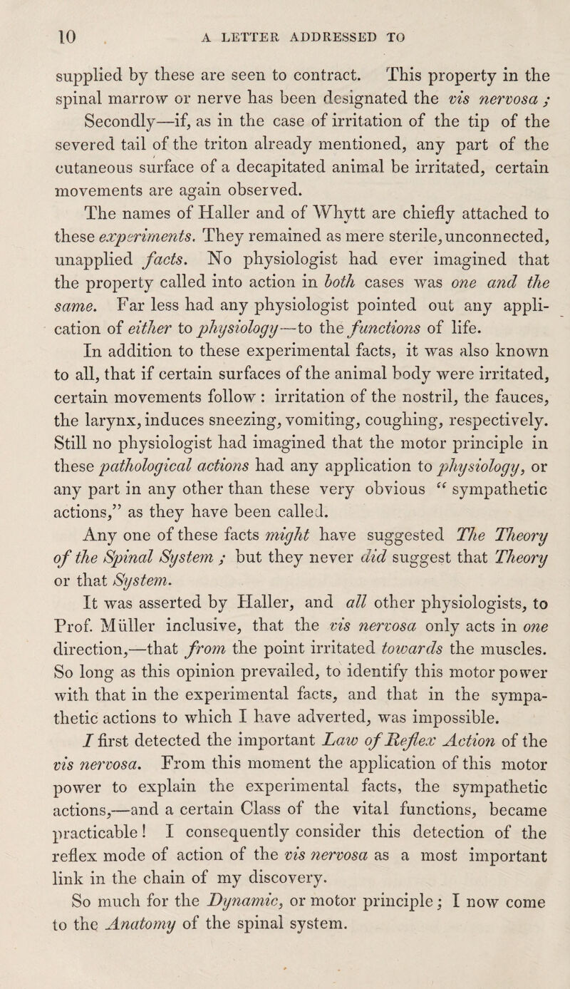 supplied by these are seen to contract. This property in the spinal marrow or nerve has been designated the vis nervosa ; Secondly—if, as in the case of irritation of the tip of the severed tail of the triton already mentioned, any part of the cutaneous surface of a decapitated animal be irritated, certain movements are again observed. The names of Haller and of Whytt are chiefly attached to these experiments, They remained as mere sterile, unconnected, unapplied facts. Ho physiologist had ever imagined that the property called into action in both cases was one and the same. Far less had any physiologist pointed out any appli¬ cation of either to physiology—to the f unctions of life. In addition to these experimental facts, it was also known to all, that if certain surfaces of the animal body were irritated, certain movements follow : irritation of the nostril, the fauces, the larynx, induces sneezing, vomiting, coughing, respectively. Still no physiologist had imagined that the motor principle in these pathological actions had any application to physiology, or any part in any other than these very obvious sympathetic actions/5 as they have been called. Any one of these facts might have suggested The Theory of the Spinal System ; but they never did suggest that Theory or that System. It was asserted by Haller, and all other physiologists, to Prof. Muller inclusive, that the vis nervosa only acts in one direction,—that from the point irritated towards the muscles. So long as this opinion prevailed, to identify this motor power with that in the experimental facts, and that in the sympa¬ thetic actions to which I have adverted, was impossible. I first detected the important Law of Reflex Actmi of the vis nervosa. From this moment the application of this motor power to explain the experimental facts, the sympathetic actions,—and a certain Class of the vital functions, became practicable! I consequently consider this detection of the reflex mode of action of the vis nervosa as a most important link in the chain of my discovery. So much for the Dynamic, or motor principle; I now come to the Anatomy of the spinal system.