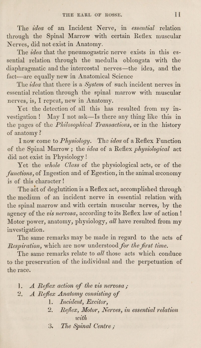 The idea of an Incident Nerve, in essential relation through the Spinal Marrow with certain Reflex muscular Nerves, did not exist in Anatomy. The idea that the pneumogastric nerve exists in this es¬ sential relation through the medulla oblongata with the diaphragmatic and the intercostal nerves—the idea, and the fact—are equally new in Anatomical Science The idea that there is a System of such incident nerves in essential relation through the spinal marrow with muscular nerves, is, I repeat, new in Anatomy. Yet the detection of all this has resulted from my in¬ vestigation 1 May I not ask—Is there any thing like this in the pages of the Philosophical Transactions, or in the history of anatomy ? I now come to Physiology. The idea of a Reflex Function of the Spinal Marrow ; the idea of a Reflex physiological act did not exist in Physiology S Yet the whole Class of the physiological acts, or of the functions, of Ingestion and of Egestion, in the animal ceconomy is of this character ! The act of deglutition is a Reflex act, accomplished through the medium of an incident nerve in essential relation with the spinal marrow and with certain muscular nerves, by the agency of the vis nervosa, according to its Reflex law of action ! Motor power, anatomy, physiology, all have resulted from my investigation. The same remarks may be made in regard to the acts of Respiration, which are now understood for the first time. The same remarks relate to all those acts which conduce to the preservation of the individual and the perpetuation of the race. ]. A Reflex action of the vis nervosa ; 2. A Reflex Anatomy consisting of 1. Incident, Excitor, 2. Reflex, Motor, Nerves, in essential relation with 3. The Spinal Centre ;