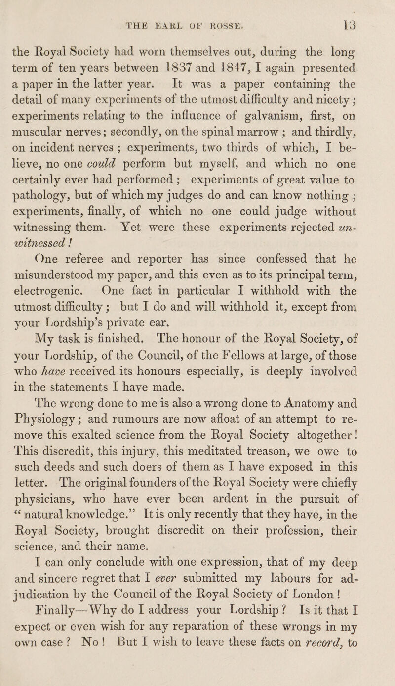 the Royal Society had worn themselves out, during the long term of ten years between 1837 and 1847, I again presented a paper in the latter year. It was a paper containing the detail of many experiments of the utmost difficulty and nicety; experiments relating to the influence of galvanism, first, on muscular nerves; secondly, on the spinal marrow ; and thirdly, on incident nerves ; experiments, two thirds of which, X be¬ lieve, no one could perform but myself, and which no one certainly ever had performed ; experiments of great value to pathology, but of which my judges do and can know nothing ; experiments, finally, of which no one could judge without witnessing them. Yet were these experiments rejected un¬ witnessed ! One referee and reporter has since confessed that he misunderstood my paper, and this even as to its principal term, electrogenic. One fact in particular I withhold with the utmost difficulty; but I do and will withhold it, except from your Lordship’s private ear. My task is finished. The honour of the Royal Society, of your Lordship, of the Council, of the Fellows at large, of those who have received its honours especially, is deeply involved in the statements I have made. The wrong done to me is also a wrong done to Anatomy and Physiology; and rumours are now afloat of an attempt to re¬ move this exalted science from the Royal Society altogether! This discredit, this injury, this meditated treason, we owe to such deeds and such doers of them as I have exposed in this letter. The original founders of the Royal Society were chiefly physicians, who have ever been ardent in the pursuit of “ natural knowledge/5 It is only recently that they have, in the Royal Society, brought discredit on their profession, their science, and their name. I can only conclude with one expression, that of my deep and sincere regret that I ever submitted my labours for ad¬ judication by the Council of the Royal Society of London ! Finally—Why do I address your Lordship ? Is it that I expect or even wish for any reparation of these wrongs in. my own case ? No ! But I wish to leave these facts on record, to