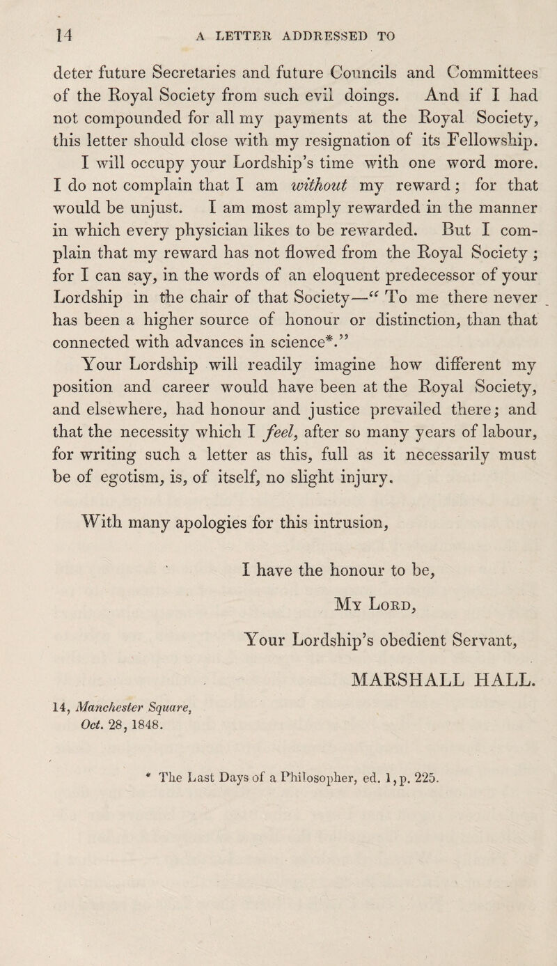 deter future Secretaries and future Councils and Committees of the Royal Society from such evil doings. And if I had not compounded for all my payments at the Royal Society, this letter should close with my resignation of its Fellowship. I will occupy your Lordship’s time with one word more. I do not complain that I am without my reward; for that would be unjust. I am most amply rewarded in the manner in which every physician likes to be rewarded. But I com¬ plain that my reward has not flowed from the Royal Society ; for I can say, in the words of an eloquent predecessor of your Lordship in the chair of that Society-—“ To me there never has been a higher source of honour or distinction, than that connected with advances in science*.5’ Your Lordship will readily imagine how different my position and career would have been at the Royal Society, and elsewhere, had honour and justice prevailed there; and that the necessity which I feel, after so many years of labour, for writing such a letter as this, full as it necessarily must be of egotism, is, of itself, no slight injury. With many apologies for this intrusion, I have the honour to be, My Lord, Your Lordship’s obedient Servant, MARSHALL HALL. 14, Manchester Square, Oct, 28, 1848. * The Last Days of a Philosopher, ed. l,p. 225.