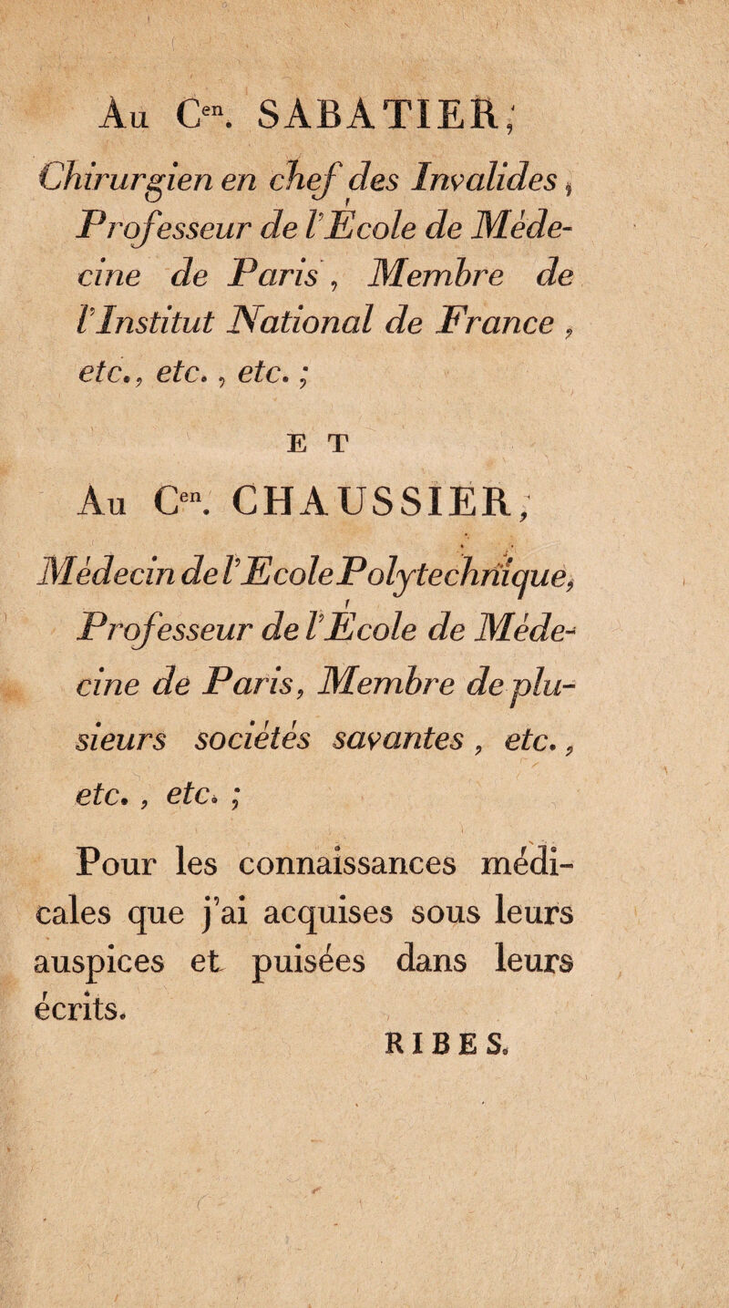 Au C- SABATIER; Chirurgien en chef des Invalides, Professeur de VEcole de Méde¬ cine de Paris, Membre de l’Institut National de France , etc., etc., etc. ; E T Au CHAUSSIER, Médecin de VEcolePolytechniquê^ Professeur de l’Ecole de Méde-^ cine de Paris, Membre de plu¬ sieurs sociétés savantes , etc., etc., etc. ; Pour les connaissances médi¬ cales que j’ai acquises sous leurs auspices et puisées dans leurs écrits. RIB E S. r