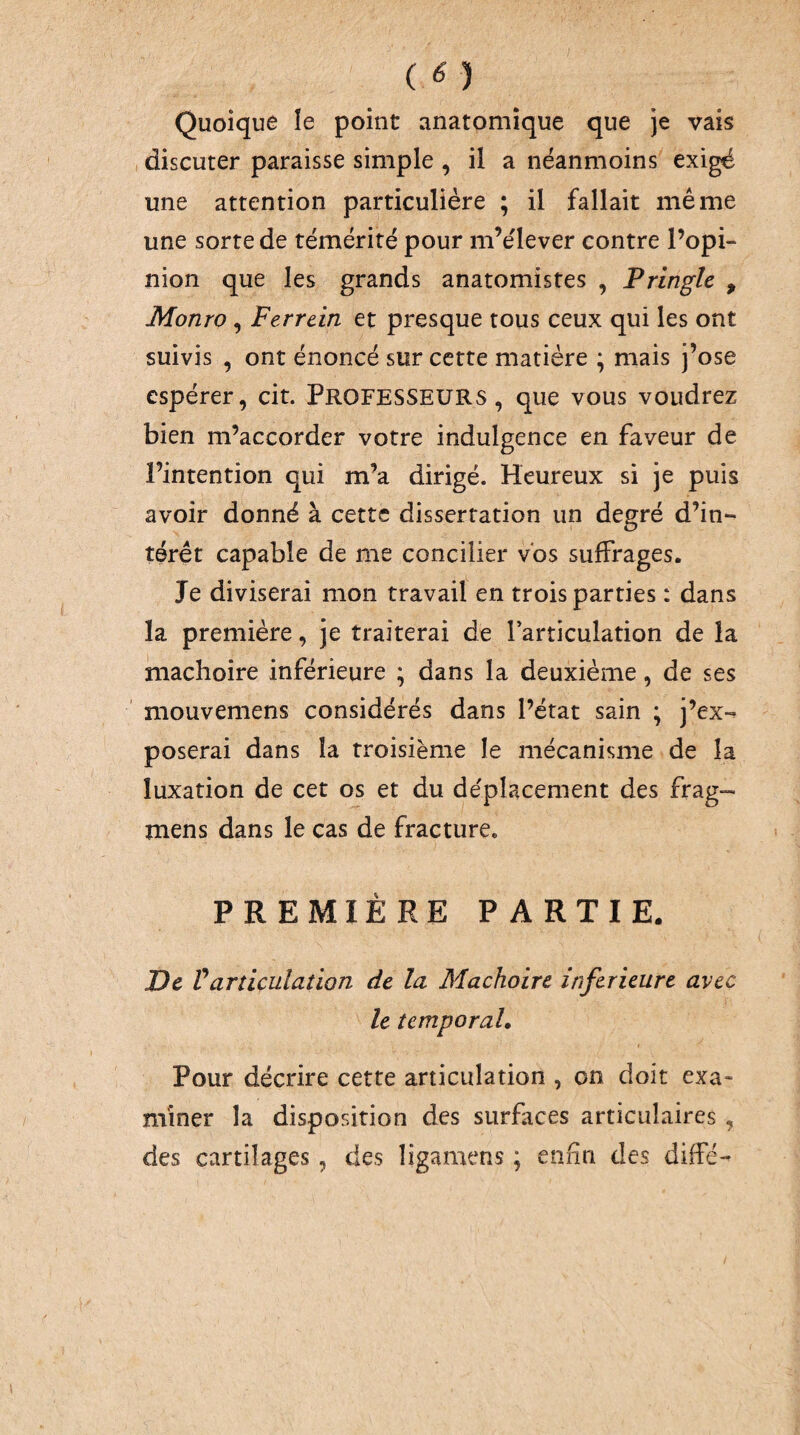 ( ^) Quoique le point anatomique que je vais , discuter paraisse simple , il a néanmoins exigé une attention particulière ; il fallait même une sorte de témérité pour m’e'lever contre l’opi¬ nion que les grands anatomistes , Pringle , Monro , Ferrcin et presque tous ceux qui les ont suivis , ont énoncé sur cette matière ; mais j’ose espérer, cit. PROFESSEURS, que vous voudrez bien m’accorder votre indulgence en faveur de l’intention qui m’a dirigé. Heureux si je puis avoir donné à cette dissertation un degré d’in¬ térêt capable de me concilier vos suffrages. Je diviserai mon travail en trois parties : dans la première, je traiterai de farticulation de la mâchoire inférieure ; dans la deuxième, de ses mouvemens considérés dans l’état sain ; j’ex-^ poserai dans la troisième le mécanisme de la luxation de cet os et du déplacement des frag- mens dans le cas de fracture. PREMIÈRE PARTIE. De Varticulation de la Mâchoire inferieure avec le temporal. Pour décrire cette articulation , on doit exa¬ miner la disposition des surfices articulaires , des cartilages, des ligamens ; enfin des diffé-