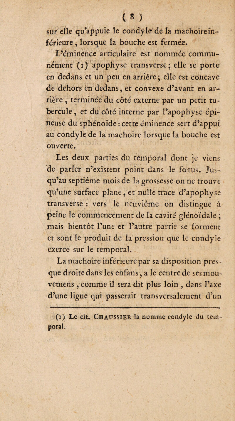 sUf elle qu’appuie le condyle'de la mâchoire in¬ férieure ^ lorsque la bouche est fermée. L’éminence articulaire est nommée commu¬ nément (i) apophyse transverse; elle se porte en dedans et un peu en arrière; elle est concave de dehors en dedans, et convexe d’avant en ar¬ rière , terminée du côté externe par un petit tu¬ bercule , et du côté interne par Papophyse épi- neuse du sphénoïde : cette éminence sert d’appui au condyle de la mâchoire lorsque la bouche est ouverte. Les deux parties du temporal dont je viens de parler n’existent point dans le fœtus. Jus¬ qu’au septième mois de la grossesse on ne trouve qu’une surface plane, et nulle trace d’apophyse transverse : vers le neuvième on distingue à peine le commencement de la cavité gîénoïdale ; mais bientôt l’une et l’autre partie se forment et sont le produit de la pression que le condyle exerce sur le temporal, La mâchoire inférieure par sa disposition pres¬ que droite dans les enfans, a le centre de scs mou- vemens, comme il sera dit plus loin , dans l’axe d’une ligne qui passerait transversalement d’un (i) Le cit. Chaussier la nomme condyle du tem¬ poral.