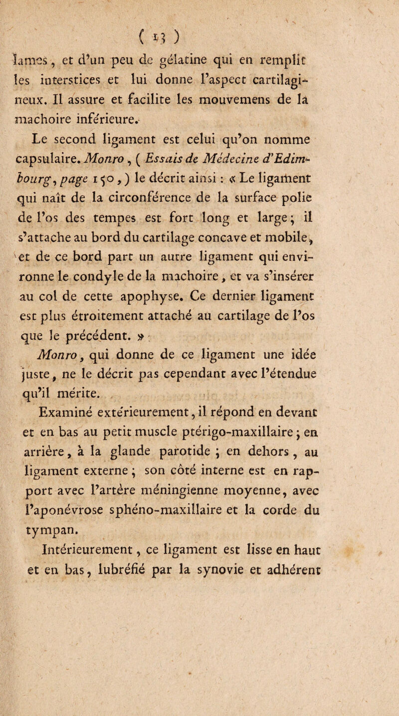 îames, et d’un peu de gélatine qui en remplit les interstices et lui donne l’aspect cartilagi^ neux. Il assure et facilite les mouvemens de là mâchoire inférieure.- Le second ligament est celui qu’on nomme capsulaire. Monro ^ ( Essais de Médecine d'Edim‘^ hoiirg^ page i , ) le décrit ainsi : « Le ligariient qui naît de la circonférence de la surface polie de l’os des tempes est fort long et large ; il s’attache au bord du cartilage concave et mobile^ et de ce bord part un autre ligament qui envi¬ ronne le condyle de la mâchoire, et va s’insérer au col de cette apophyse. Ce dernier ligament esc plus étroitement attaché au cartilage de l’os que le précédent. Monro, qui donne de ce ligament une idée juste , ne le décrit pas cependant avec l’étendue qu’il mérite. Examiné extérieurement, il répond en devant et en bas au petit muscle ptérigo-maxillaire ; en arriére, à la glande parotide ; en dehors, au ligament externe ; son côté interne est en rap¬ port avec l’artère méningienne moyenne, avec l’aponévrose sphéno-maxillaire et la corde du tympan. Intérieurement, ce ligament est lisse en haut et en bas, lubréfié par la synovie et adhérent