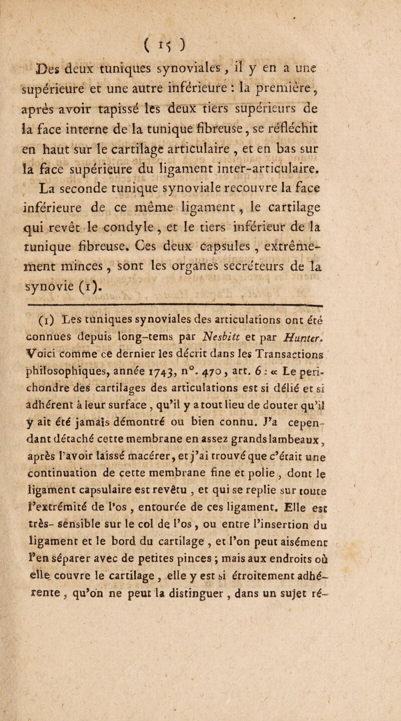 Des deux tuniques synoviales, il y en a une supérieure et une autre inférieure : la première, après avoir tapissé les deux tiers supérieurs de la face interne de la tunique fibreuse, se réfléchit en haut sur le cartilage articulaire , et en bas sur la face supérieure du ligament inter-articulaire, La seconde tunique synoviale recouvre la face inférieure de ce même ligament, le cartilage qui revêt le condyle, et le tiers inférieur de la tunique fibreuse. Ces deux c^tpsuies , extrême¬ ment minces, sont les organes secréteurs de la synovie (i). (i) Les Cliniques synoviales des articulations ont été connues depuis long-tems par Nesbitt et par Hunur. Voici comme ce dernier les décrit dans les Transactions philosophiques, année 1743, n®. 470, art. 6 : <c Le peri- chondre des cartilages des articulations est si délié et si adhérent à leur surface, qu’il y a tout lieu de douter qu’iî y ait été jamais démontré ou bien connu. J’a cepen¬ dant décaché cette membrane en assez grands lambeaux, après l’avoir laissé macérer,et j’ai trouvé que c’était une continuation de cette membrane fine et polie , dont le ligament capsulaire est revêtu , et qui se replie sur toute l’extrémité de l*os , entourée de ces ligament. Elle esc très- sénsible sur le col de l’os , ou entre l’insertion du ligament et le bord du cartilage , et l’on peut aisément l’en séparer avec de petites pinces ; mais aux endroits où elle, couvre le cartilage, elle y est si étroitement adhé¬ rente , qu’on ne peut la distinguer , dans un sujet ré-