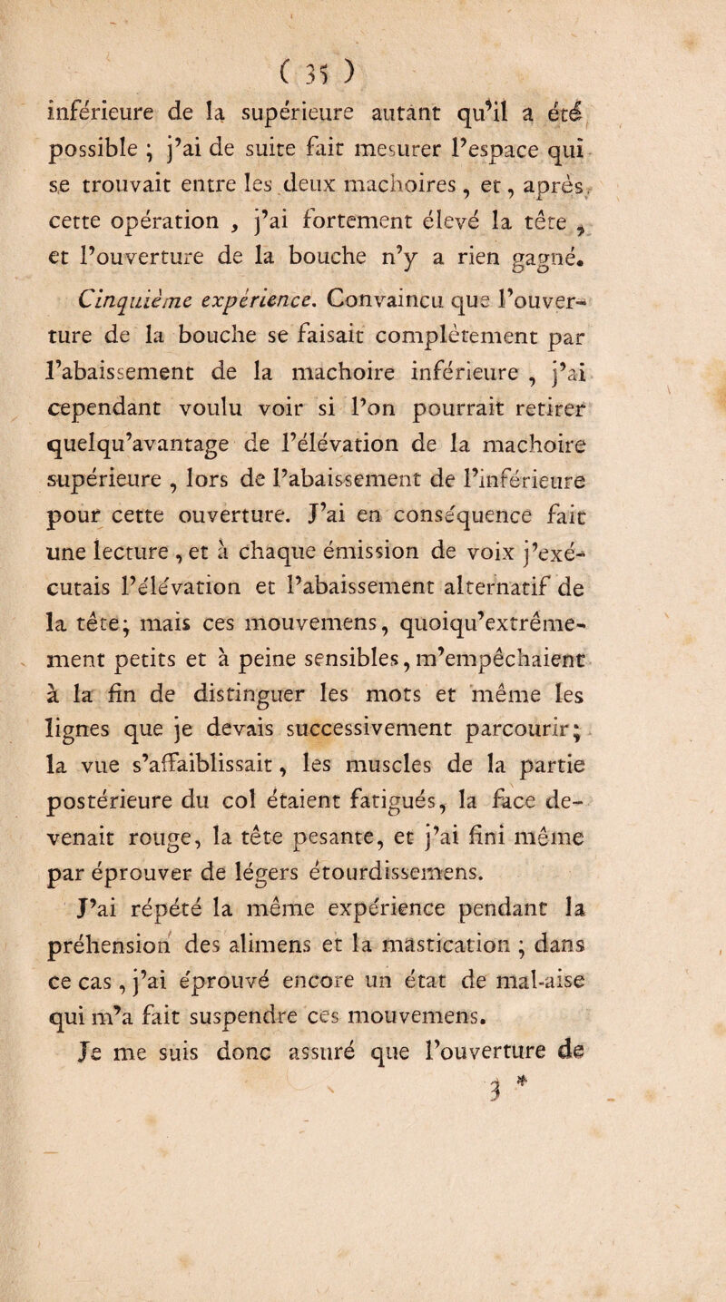 inférieure de la supérieure autant qu^iî a été, possible ; j’ai de suite fait mesurer l’espace qui s,e trouvait entre les deux mâchoires, et, après, cette opération , j’ai fortement élevé la tête ^ et l’ouverture de la bouche n’y a rien gagné. Cinquième expérience. Convaincu que l’ouver¬ ture de la bouche se faisait complètement par l’abaissement de la mâchoire inférieure , j’ai cependant voulu voir si l’on pourrait retirer quelqu’avantage de l’élévation de la mâchoire supérieure , lors de l’abaissement de l’inférieure pour cette ouverture. J’ai en conséquence fait une lecture , et à chaque émission de voix j’exé¬ cutais l’élévation et l’abaissement alternatif de la tête; mais ces mouvemens, quoiqu’extrême- ment petits et à peine sensibles, m’empêchaient à la fin de distinguer les mots et même les lignes que je devais successivement parcourir;, la vue s’affaiblissait, les muscles de la partie postérieure du col étaient fatigués, la face de¬ venait rouge, la tête pesante, et j’ai fini même par éprouver de légers étourdissemens. J’ai répété la même expérience pendant la préhension des alimens et la mastication ; dans ce cas, j’ai éprouvé encore un état de mal-aise qui m’a fait suspendre ces mouvemens. Je me suis donc assuré que l’ouverture de