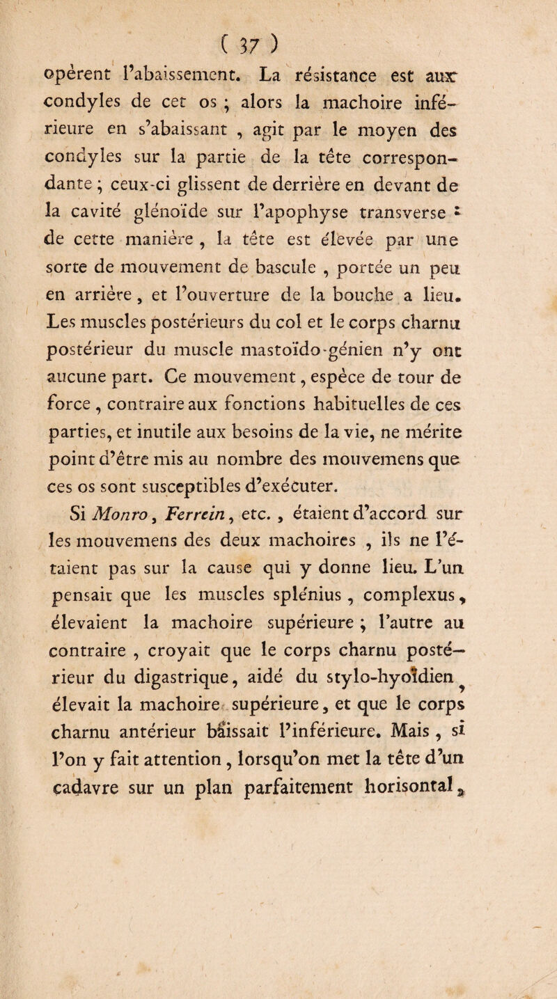 opèrent l’abaissement. La résistance est au3C « condyles de cet os ; alors la mâchoire infé¬ rieure en s’abaissant , agit par le moyen des condyles sur la' partie de la tête correspon¬ dante ; ceux-ci glissent de derrière en devant de la cavité glénoïde sur l’apophyse transverse • de cette manière , la tête est élevée par^ une sorte de mouvement de bascule , portée un peu en arrière , et l’ouverture de la bouche a lieu. Les muscles postérieurs du col et le corps charnu postérieur du muscle mastoïdo-génien n’y ont aucune part. Ce mouvement, espèce de tour de force , contraire aux fonctions habituelles de ces parties, et inutile aux besoins de la vie, ne mérite point d’être mis au nombre des mouvemens que ces os sont susceptibles d’exécuter. Si Monro, Ferrcin, etc. , étaient d’accord sur les mouvemens des deux mâchoires , ils ne l’é¬ taient pas sur la cause qui y donne lieu, L’ua pensait que les muscles splénius, complexus, élevaient la mâchoire supérieure ; Tautre au contraire , croyait que le corps charnu posté¬ rieur du digastrique, aidé du stylo-hyoîdien ^ élevait la mâchoire.- supérieure, et que le corps charnu antérieur bSissait l’inférieure. Mais , si l’on y fait attention , lorsqu’on met la tête d’un cadavre sur un plan parfaitement horisontal^ I