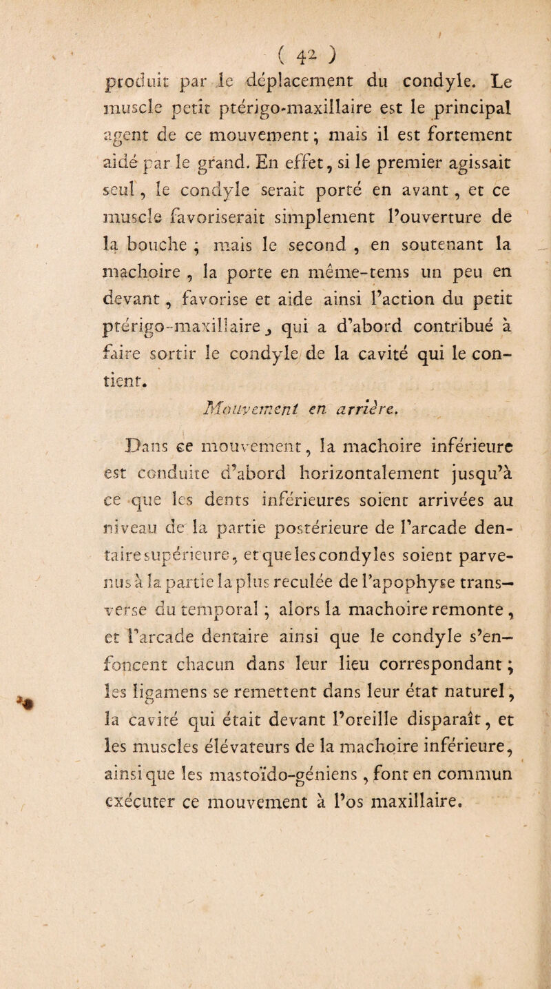 ( 4^ ) produit par le déplacement du condyle. Le muscle petit ptérigo-maxillaire est le principal agent de ce mouvement ; mais il est fortement aidé par le grand. En effet, si le premier agissait seul', le condyle serait porté en avant, et ce muscle favoriserait simplement l’ouverture de la bouche ; mais le second , en soutenant la mâchoire , la porte en même-tems un peu en devant, favorise et aide ainsi l’action du petit ptérigo-maxillaire J qui a d’abord contribué à faire sortir le condyle de la cavité qui le con¬ tient. Moiivernent en arrière. \ Dans ce mouvement, la mâchoire inférieure est conduite d’abord horizontalement jusqu’à ce que les dents inférieures soient arrivées au niveau de la partie postérieure de l’arcade den¬ taire supérieure, etquelescondyîes soient parve¬ nus à la partie la plus reculée de l’apophyse trans— verse du temporal ; alors la mâchoire remonte , et l’arcade dentaire ainsi que le condyle s’en¬ foncent chacun dans leur lieu correspondant ; les ligamens se remettent dans leur état naturel ^ la cavité qui était devant l’oreille disparaît, et les muscles élévateurs de la mâchoire inférieure, ainsique les mastoïdo-géniens, font en commun exécuter ce mouvement à l’os maxillaire.