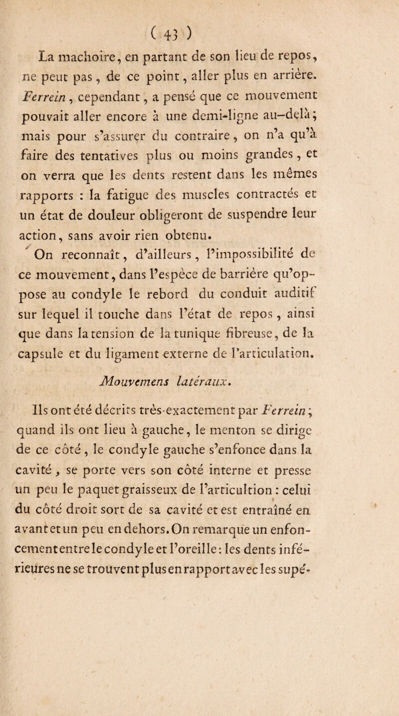 La mâchoire, en partant de son lieu de repos, ne peut pas, de ce point, aller plus en arrière. Ferrein , cependant, a pensé que ce mouvement pouvait aller encore à une demi-^ligne au— delà; mais pour s’assurer du contraire, on n’a qu’à faire des tentatives plus ou moins grandes, et on verra que les dents restent dans les mêmes rapports : la fatigue des muscles contractés et un état de douleur obligeront de suspendre leur action, sans avoir rien obtenu. ^ On reconnaît, d’ailleurs, l’impossibilité de ce mouvement, dans l’espèce de barrière qu’op¬ pose au condyle le rebord du conduit auditif sur lequel il touche dans l’état de repos, ainsi que dans la tension de la tunique fibreuse, de la capsule et du ligament externe de rarriculation. Mouvcmcns latéraux. Ils ont été décrits très-exactement par Ferrein ; quand ils ont lieu à gauche, le menton se dirige de ce côté , le condyle gauche s’enfonce dans la cavité, se porte vers son côté interne et presse un peu le paquet graisseux de l’arricuîtion : celui % du côté droit sort de sa cavité et est entraîné en avantetun peu en dehors. On remarque un enfon¬ cement entre le condyle et l’oreille: les dents infé¬ rieures ne se trouvent plus en rapport avec les supe'-