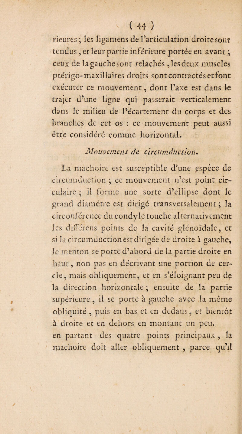 Heures ; les ligamens de l’articulation droite sont tendus, et leur partie inférieure portée en avant ; ceux de îa gauche sont relâchés, les deux muscles pte'rigo-maxillaires droits sont contractés etfont exécuter ce mouvement, dont l’axe est dans le trajet d’une ligne qui passerait verticalement dans le milieu de Pécartement du corps et des branches de cet os : ce mouvement peut aussi être considéré comme horizontal. Mouvement de circumducîion* La mâchoire est susceptible d’une espèce de cii'cumdiiction ; ce mouvement n’est point cir¬ culaire ; il forme une sorte d’ellipse dont le grand diamètre est dirigé transversalement ; îa circonférence du condyle touche alternativement les difFérens points de la cavité glénoïdale, et si Îacirciimdiîctioîi est dirigée de droite à gauche, le menton se porte d’abord de la partie droite en haut, non pas en décrivant une portion de cer¬ cle, mais obliquement, et en s’éloignant peu de îa direction horizontale ; ensuite de îa partie supérieure , il se porte à gauche avec ,1a même obliquité , puis en bas et en dedans, er bientôt à droite et en dehors en montant un peu. en partant des quatre points principaux , la mâchoire doit aller obliquement , parce qu’il