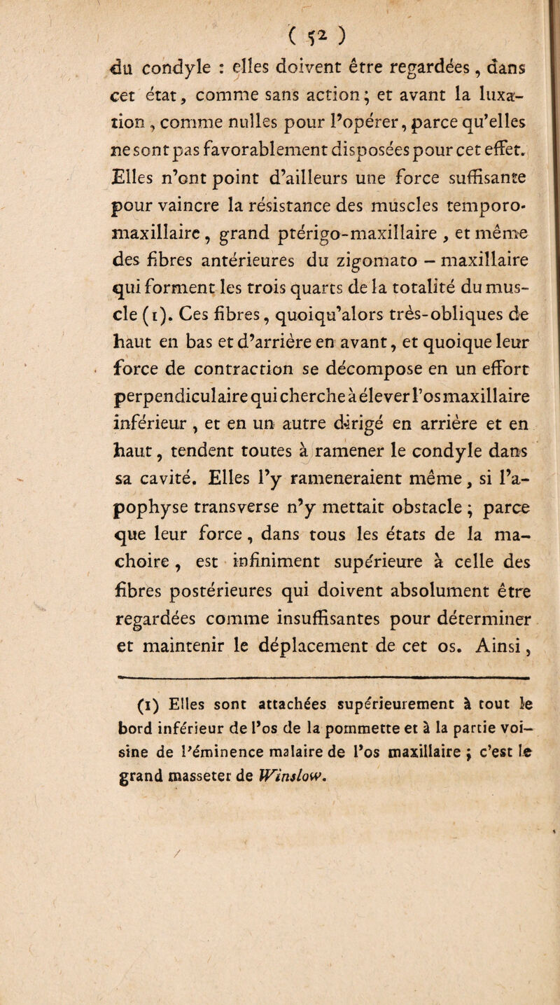 ( ) du condyle : elles doivent être regardées, dans cet état, comme sans action; et avant la luxa¬ tion , comme nulles pour Popérer, parce qu’elles ne sont pas favorablement disposées pour cet effet. Elles n’ont point d’ailleurs une force suffisante pour vaincre la résistance des muscles temporo- maxillairc , grand ptérigo-maxillaire , et même des fibres antérieures du zigomato - maxillaire qui forment les trois quarts de la totalité du mus¬ cle (i). Ces fibres, quoiqu’alors très-obliques de haut en bas et d’arrière en avant, et quoique leur force de contraction se décompose en un effort perpendiculaire qui cherche à élever Fos maxillaire inférieur , et en un autre dirigé en arriére et en haut, tendent toutes à rarnener le condyle dans sa cavité. Elles l’y ramèneraient même, si l’a¬ pophyse transverse n’y mettait obstacle ; parce que leur force, dans tous les états de la mâ¬ choire , est infiniment supe'rieure à celle des fibres postérieures qui doivent absolument être regardées comme insuffisantes pour déterminer et maintenir le déplacement de cet os. Ainsi, (i) Elles sont attachées supérieurement à tout le bord inférieur de l’os de la pommette et à la partie voi¬ sine de l'éminence malaire de l’os maxillaire ; c’est le grand masseter de Winslow, /