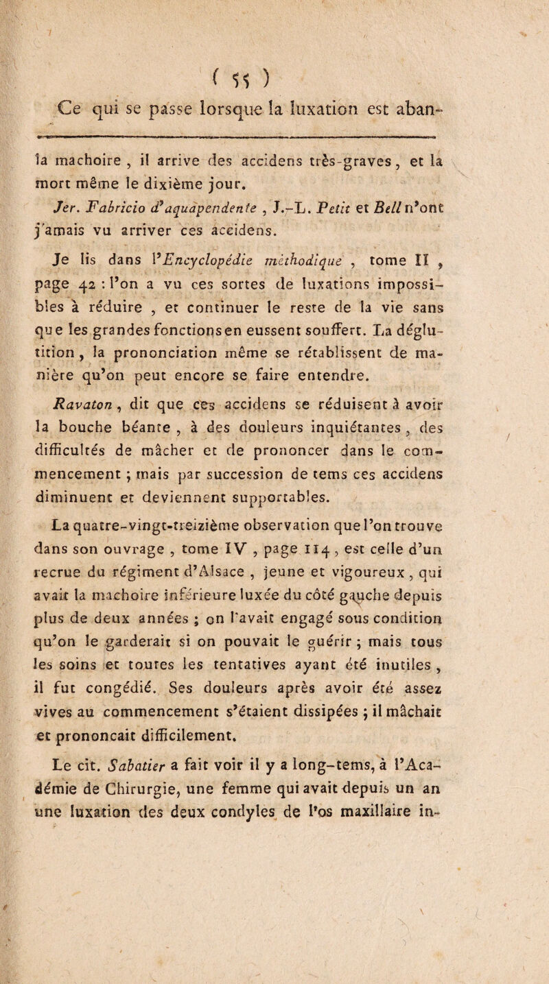 ( 11 ) Ce qui se passe lorsque îa luxation est aban- la mâchoire , il arrive des accidens très-graves, et la mort même le dixième jour. Jer. Fabricio (Taqudpendenîe , J./-L. Fcliî et n’ont j'amais vu arriver ces accidens. Je Iis dans VEncyclopédie méthodique , tome lï , page 42 : l’on a vu ces sortes de luxations impossi¬ bles à réduire , et continuer le reste de la vie sans que les grandes fonctions en eussent souffert. La déglu¬ tition , la prononciation même se rétablissent de ma» nière qu’on peut encore se faire entendre. Ravaton, dit que ces accidens se réduisent à avoir la bouche béante , à des douleurs inquiétantes , des difficultés de mâcher et de prononcer dans le com¬ mencement ; mais par succession de tems ces accidens diminuent et deviennent supportables. La quatre-vingt-treizième observation que l’on trouve dans son ouvrage , tome IV , page 114 , est celle d’un recrue du régiment d’Alsace , jeune et vigoureux, qui avait la mâchoire inférieure luxée du côté g^che depuis plus de deux années ; on Tavait engagé sous condition qu’on le garderait si on pouvait le guérir ; mais tous les soins et toutes les tentatives ayant été inutiles , il fut congédié. Ses douleurs après avoir été assez vives au commencement s’étaient dissipées ; il mâchait et prononçait difficilement. Le cit. Sabatier a fait voir il y a long-tems, à l’Aca¬ démie de Chirurgie, une femme qui avait depuis un an une luxation des deux condyles de l’os maxillaire in-