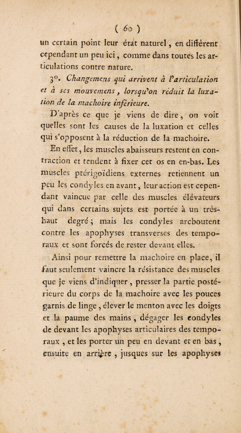 / ( ) un certain point leur étàt naturel, en diffèrent cependant un peu ici, comme dans toutes les ar¬ ticulations contre nature. 3®. Changcmens qui arrivent à Varticulation et à scs mouvemens, lorsqiûon réduit la luxa¬ tion de la mâchoire inférieure. D’après ce que je viens de dire, on voit quelles sont les causes de la luxation et celles qui s’opposent à la réduction de la mâchoire. En effet, les muscles abaisseurs restent en con¬ traction et tendent à fixer cet os en en-bas. Les muscles ptérigoïdiens externes retiennent un peu les condyles en avant, leur action est cepen¬ dant vaincue par celle des muscles élévateurs qui dans certains sujets est portée à un très- haut degré ; mais les condyles arcboutent contre les apophyses transverses des tempo¬ raux et sont forcés de rester devant elles. Ainsi pour remettre la mâchoire en place, il iâut seulement vaincre la résistance des muscles que je viens d’indiquer , presser la partie posté¬ rieure du corps de la mâchoire avec les pouces garnis de linge , élever le menton avec les doigts et la paume des mains, dégager les condyles de devant les apophyses articulaires des tempo¬ raux , et les porter un peu en devant et en bas, ensuite en arrière , jusques sur les apophyses