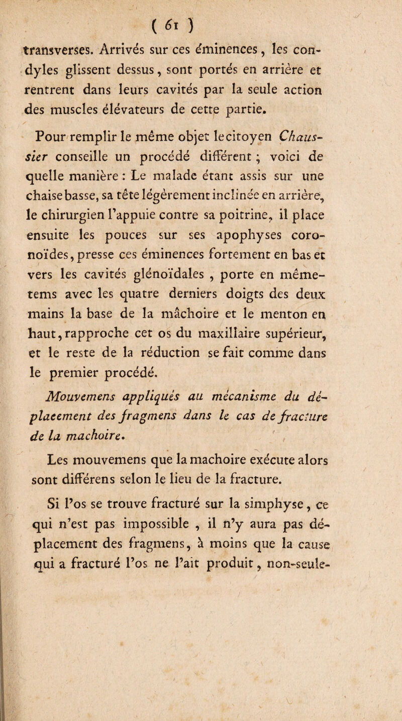( ) transverses. Arrivés sur ces éminences, les con- dyles glissent dessus, sont portés en arrière et rentrent dans leurs cavités par la seule action des muscles élévateurs de cettp partie, ' Pour remplir le même objet le citoyen Cliaus- sicr conseille un procédé différent ; voici de quelle manière : Le malade étant assis sur une chaise basse, sa tête légèrement inclinée en arrière, le chirurgien Tappuie contre sa poitrine, il place ensuite les pouces sur ses apophyses coro- noïdes,presse ces éminences fortement en baser vers les cavités glénoïdales , porte en même- tems avec les quatre derniers doigts des deux mains la base de la mâchoire et le menton en haut,rapproche cet os du maxillaire supérieur, et le reste de la réduction se fait comme dans le premier procédé. Mouvcmens appliqués au mécanisme du dé- placement des jragmens dans le cas de fracture de la mâchoire» Les mouvemens que la mâchoire exécute alors sont différens selon le lieu de la fracture. Si Pos se trouve fracturé sur la simphyse, ce qui n’est pas impossible , il n’y aura pas dé¬ placement des fragmens, à moins que la causcj qui a fracturé l’os ne l’ait produit, non-seule-