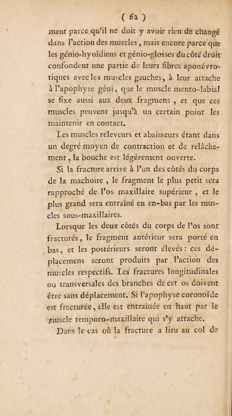 ment parce qu’il ne doit y avoir rien de changé dans l’action des muscles mais encore parce que les génio-hyoïdiens et gënio-glosses du côté droit confondent une partie de leurs fibres aponévro- tiques avec le s muscles gauches, à leur attache à l’apophyse géni, que le muscle mento-îabial se fixe aussi aux deux fragmens , et que ces muscles peuvent jusqu’à un certain point les maintenir en contact. Les muscles releveurs et abaisseurs étant dans un degré moyen de contraction et de relâche¬ ment , la bouche est légèrement ouverte. Si la fracture arrive à l’un des côtés du corps de la mâchoire , le fragment le plus petit sera rapproché de l’os maxillaire supérieur , et le plus grand sera entraîné en en-bas par les mus¬ cles sous-maxillaires. Lorsque les deux côtés du corps de l’os sont fracturés, le fragment antérieur sera porté en bas, et les postérieurs seront élevés : ces dé- placemens seront produits par l’action des muscles respectifs. Les fractures longitudinales ou transversales des branches de cet os doivent être sans déplacement. Si l’apophyse coronoïde est fracturée, elle est entraînée en haut par le 'inuscle temporo-maxiilaire qui s’y attache. Dans le cas où la fracture a lieu au col de