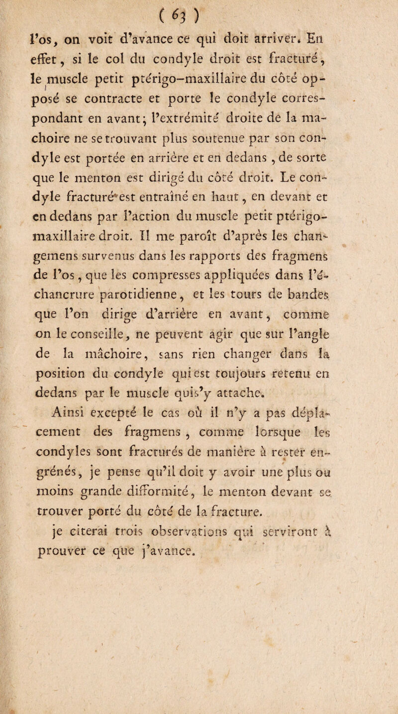 l’os, on voit d’avance ce qui doit arriver* En effet, si le col du condyle droit est fracturé, le niuscle petit prérigo-maxillaire du côté op¬ posé se contracte et porte îe condyle corres¬ pondant en avant; l’extrémité droite de la mâ¬ choire ne se trouvant plus soutenue par son con¬ dyle est portée en arrière et en dedans , de sorte que le menton est dirigé du coté droit. Le con¬ dyle fracturé^est entraîné en haut, en devant et en dedans par l’action du muscle petit ptérigo- niaxillaire droit. îl me paroît d’après les chan- gemens survenus dans les rapports des fragmens de l’os, que les compresses appliquées dans l’é¬ chancrure parotidienne, et les tours de bandes, que l’on dirige d’arrière en avant, comme on le conseille, ne peuvent agir que sur l’angle de la mâchoire, sans rien changer dans la position du condyle qui est toujours retenu en dedans par le muscle quis’y attache. Ainsi excepté le cas où il n’y a pas dépla¬ cement des fragmens , comme lorsque les condyles sont fracturés de manière à rester en¬ grènes, je pense qu’il doit y avoir une plus ou moins grande difformité, le menton devant se. trouver porté du côte' de la fracture. je citerai trois observations qui serviront à prouver ce que i’avance.