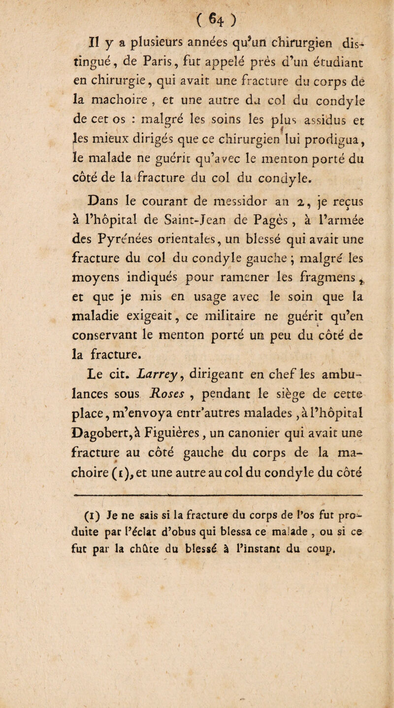 II y a plusieurs années qu^un chirurgien dis¬ tingué, de Paris, fut appelé prés d’un étudiant en chirurgie, qui avait une fracture du corps de la mâchoire , et une autre da col du condyle de cet os : malgré les soins les plus assidus et les mieux dirigés que ce chirurgien lui prodigua, le malade ne guérit qu’avec le menton porté du côté de la'fracture du col du condyle. Dans le courant de messidor an 2, je reçus à l’hôpital de Saint-Jean de Pagès , à l’armée des Pyrénées orientales, un blessé qui avait une fracture du col du condyle gauche ; malgré les moyens indiqués pour ramener les fragmens ^ et que je mis en usage avec le soin que la maladie exigeait, ce militaire ne guérit qu’en conservant le menton porté un peu du côté de la fracture. Le cit. Larrey^ dirigeant en chef les ambu¬ lances sous Roses , pendant le siège de cette place, m’envoya entr*autres malades, à l’hôpital Dagobert,à Figuières, un canonier qui avait une fracture au côté gauche du corps de la mâ¬ choire (i), et une autre au col du condyle du côté (i) Je ne sais si la fracture du corps de l’os fut pro^ duite par Péclac d’obus qui blessa ce malade , ou si ce fut par la chûte du blessé à l’instant du coup. i