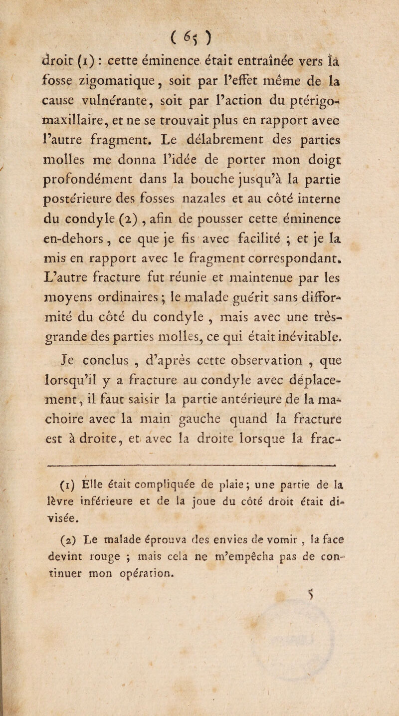 ( ) droit (i) : cette éminence était entraînée vers îâ fosse zigomatique, soit par PefFet même de la cause vulnérante, soit par l’action du ptérigo^ maxillaire, et ne se trouvait plus en rapport avec l’autre fragment. Le délabrement des parties molles me donna l’idée de porter mon doigt profondément dans la bouche jusqu’à la partie poste'rieure des fosses nazales et au côté interne du condyle (2) , afin de pousser cette éminence en-dehors, ce que je fis avec facilité ; et je la mis en rapport avec le fragment correspondant. L’autre fracture fut réunie et maintenue par les moyens ordinaires ; le malade guérit sans dirFor-* mité du côté du condyle , mais avec une très- grande des parties molles, ce qui était inévitable. Je conclus , d’après cette observation , que lorsqu’il y a fracture au condyle avec déplace¬ ment, il faut saisir la partie antérieure de la ma-^ choire avec la main gauche quand la fracture est à droite, et avec la droite lorsque la frac-*- (1) Elle était compliquée de plaie; une partie de la lèvre inférieure et de la joue du côté droit était dU visée. (2) Le malade éprouva des envies de vomir , la face devint rouge ; mais cela ne m’empêcha pas de con¬ tinuer mon opération. * $