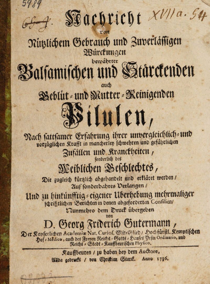 sm ' xm Oltiglicbem ©ebraucb unt ^uwläffigen Sßurcfimgcn bea^abttev olfaituftöen uni) ÜtörtfeuDen auch eblüt •• uni) Putter - Keinigenben WacO fattfamer gtf^tmig ihrer unwgleicIjKcfMm!) »orjüglichen Ärafft in mancberlep fc^nocfjren unD gefährlichen 3ufdücn unt> Äraitcffetten, foniH’vltd) efcblecbteS, 5Die jugleicfc für^tic^ abgebantett unb erflaret »erben/ 2(uf fonberbabres Verlängert / ttnl> au {mit unfftig * «ftctier U6cr()c6ung mcljrroaltöer jcbrifitlicben Berichten »Denen abgeforoerten Confiiien/ Hunmebto Dem tDrucE ubergebet» von D. ©eorg fttibencb ©utertnamt, ® et ^apfevlicben AcaclemiaeNat, Curiof. SiJittfCMieb/ J&ocbfutfll. Semptif^m JWS Mcdico, auch bes gveoen 9teid)« -- ©off« * fecufes ^vfm Ordiuario, unb Üteitb« * (Stabt >- Äauffbeurifofeen Phyfico._r ÄÖufifbeuten / ju haben bet? Dem Auöorc, 2J8bfl flebrtwff / m @firi#i<m ©fatef. Anno »u6.