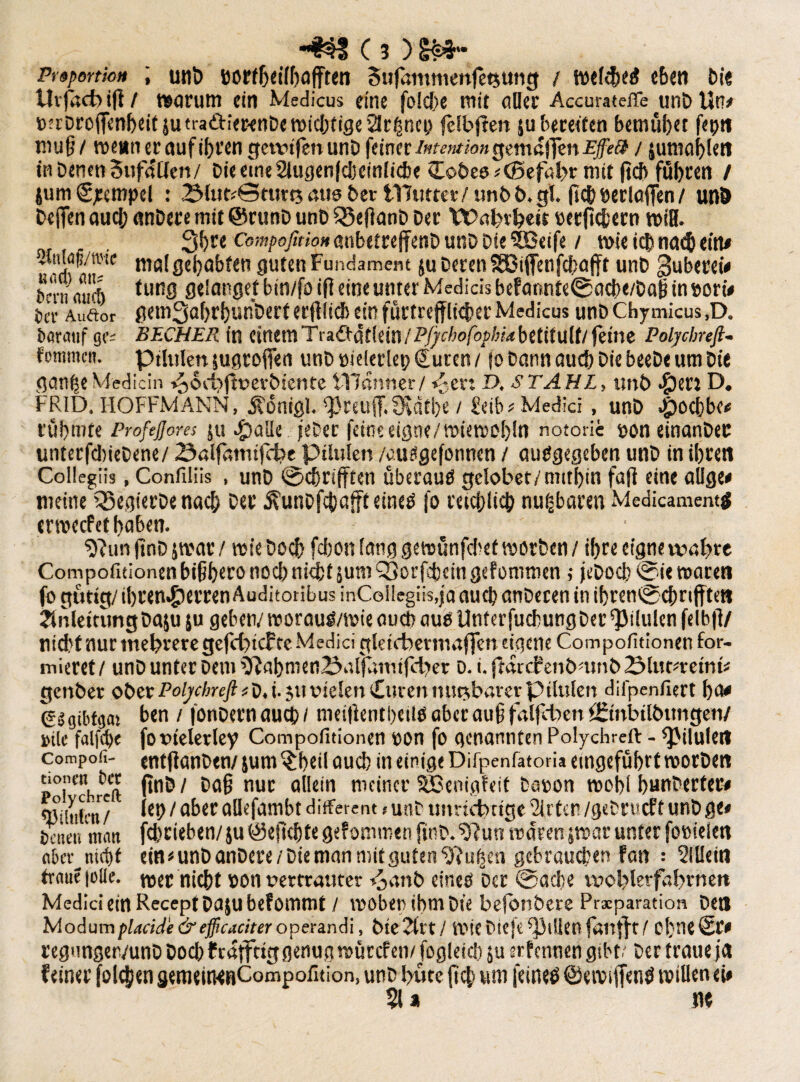 Proportion ; unt> bortheilfiafften Sujammehfetsung / wcldjed c&en bi« tlrjacb ifi / worum ein Medicus eine folche mit oder Accurateffe unb Un* mrDroffenbeifsutraärierenDe wichtige Sät jsnci? felbften ^bereiten bemühet fep« muß / wenn er auf ihren gewijen unD feiner Intention gemaflen Effect / jumahlett in Denen SufaUen/ Die eine 2lugen|cheinliche Hobes* (Befahr mit jteft fuhren / jum €jeempel : 2Mut*©turt5 aus Der iTJutter/ unbb.gl. (ich öerlajTen / und Defien aud; anbete mit @runD unD Sßeßanb Der Wahrheit »etlichem wiH. 3hre Compofition aubetrejfetiD unD Die 5Beife / wie ich nad) eitu .'tc tiio( gehabten guten Fundament ju Deren SEBiffenfcbafft unD gubetei« bern micft tu,1S hin/fo *fl eineunter Medicis befannte®acbc/Daß in»orw J)CV Aud:or gem3af)rf)unDerfer(lli(l) ein fürtreffliijer Medicus unD Chymicus ,D. Darauf ge* BECHER in einem Tradtütlein/Pj^c/>0fo/>/«,*betif ult/jeine Polycbnfi- fommcn. ptfulen jugrofien unD »ielerlep Qjuren/ jo Dann auch DiebeeDeumDie gange Medicin v^oebftverbtente illanner/ v-er: D, STAHL, tmb $en D. FR1D. HOFFMANN, Äonigl. *})reu(T. fKätbe / Jeib# Medici, unD #ocbbc< rühmte Profejjores 51t >£)alle jeDer feine eigne/wiewohln notorie non einanDec unterfcliieDene/ Ö«lfanufct?e pilulen /ausgefonnen / ausgegeben unD in ihren Collegiis, Confiliis , unD ®chri(ften überaus gelobet/mithin faß eine aUge* meine ’35egierDe nach Der 5?unDfcbaffteineS jo reichlich nugbaren Medicamenttf erroeefet haben. tftun finD jwar / wie Doch fchon lang gewünfehef worben / ihre eigne wahre Compofitionen bißhero nod> nicht jumOjorfcheingefünimen ,• jcbocb®u waren fo gütig/ ihren^terren Auditoribus inCoIlegiis,ja auch anDecen in ihren® chrijften Anleitung Da^u ju geben/ worauS/wie aueb aus UnterfuchungDer ^iSulen felbjl/ nid?f nur mehrere gefchtcfte Medici gktebermaffen eigene Compofitionen for¬ mieret / unD unter Dem tJlahmen2?affamtfcher D. i. ftarcf enbnmb 2Mut*retnfe gettber ober PoljchreftiD. i. 511 vielen Huven mietbarer p tlulen difpenfiert h<u (gitgiMgai ben / fonDernauch/ meißentbeilS aber außfalfcbett örtnbilbungen/ »tle falfche fo vielerlei Compofitionen von fo genannten Polychreft - pilulen compofi- entjfanDen/ jum $beil auch in einige Difpenfatoria eingeführt worDen pTCch«ft 1 ^ nuc öe'n nic'nci' SBrnigfeit bewon wohl hunbertet» <ßiliiffn/ iep1 aber öUefcjmbt different > unD unrichtige Wirten /geDrccf t unD ge« Denen mmt fchrieben/}u Geflehte gefommen finD. $?un waren jwar unter fonielen aber^ nicht ein «unDanDere/Die man mit guten Luisen gebrauchen fan ; Mein trnue |olle. tuet nicht »Ott vertrauter Fjanb eines Der ®ache wohlerfahrnett Medici ein ReceptDajubefommt / woben ihm Die bejbnbere Prscparation Den Modum placide & efficaciter operandi, bte2ltt/ Wie Die je Rillen fanfft/ Ohne St« regunger/unD Docbfrajf tiggenug würefew fogleicb $u srfennen gibt? Der traue ja feiner folgen gemeitWRCompofition, unD hüte {ich um jeineS ©ewijfenS willen eh §l* m