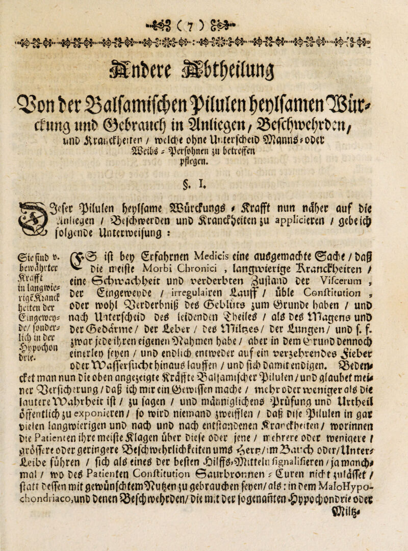 »ere »beilung QJonter 2><tlf<smifct>en Situier» knlfcimenlBüc» v mit» 0c6rmic§ in Slniiegen, 3$efcfjtt>e(;rt>m/ unD Jtrancfheiten / redete ohne Uiiterfcl>etD $0?annöeODet SÖJdtS* ^i’rfi'Ijnen jii betreffen pfJcgcn. §. I. 2iefer ^ilulen bet/lfame SBürcfungö * strafft mm ti4ljer auf t>*c .iuiiegen / ’-ScfchwerDen unD ^vanef^eiten su appücieten / gebei# joIflcnDe Untecweifung : Ärtifft in 1 entgifte* vigeÄtattcf (jetten bet Gingeroei)* bc/ ftmber* !tu) in bet epi'pDcIjmt bvie. ©tejinb »• (5*® *0 bet) Srfahrnen Medicis eine autSgemachfe ©ache / Daf berodtjtto V pie meifle Morbi Cbronici , Imtgivtertcfe 2\rancH>eiten / eine ©etwarbbeit unD rerberbten 3nffanD Oec Vifcerum , Der Singewetjoe / irregulaicen .Sauff / üble Cenftitution „ ober wol)l Q5erDcrbni{? Deö (Beblüto sum ©runbe haben / unt> nach UnterfcheiD be$ (eiDenDen $hei(etf / n!ö Deö Wagens unD Der (Bebavme/ Der Heber / Des tTWpce/ Der Hungen/ unD f. f. $wat jeDe ihren eigenen Rahmen habe/ aber in DemG-ninDDennoeö einerlei) fet/en / unD enDltcb entweDer auf ein uerjebvenbes Riebet ober WajfetftKbthinaucsIaujfen / unD fssb DamitenDigen. SßeDen# efetmannun Die oben angejeigfe Straffte ®aiiami|cherv'}Miulen/unDg(aubef tuet* ner ^erficherung/Daff ich mir ein_ß)eroifien mache / mehr ober weniger alg Di« lautere Wahrheit ifl / }u fagen / unD mct.nniglichenö Prüfung uno Unheil öffentlich ju exponieren/ fo roirD niemano jwetfflen / Da§ Dife Q3ilulen in gas Dielen langwierigen unD nach unD nach entftanccnen .^ranefbeiten/ worinnen Dte Patienten ihre meifteKlagen über Diefe ODer jene / mehrere ODcr wenigere I grötlereoDergeringere SBefchwehrlichfcitenumö ^ern/tmBarcb oDcr/Unter* Heibe führen / fiel) aläeineö Der beften c&il|fg>gMfe|fi%nalifieren/jamant$# mal / wo Deö Patienten Conftitution ©aurbronnen * Suren nid'ttuläjfef / flatt Deffen mit gewünfcbtem9?ul?en ju gebrauchen fepen/als: in Dem MaloHypo- chondiiaco.unD Denen 5öefc|) wef/rDen/ Die m,t Der (ogentmten -gihpechonDneoDec ssm*