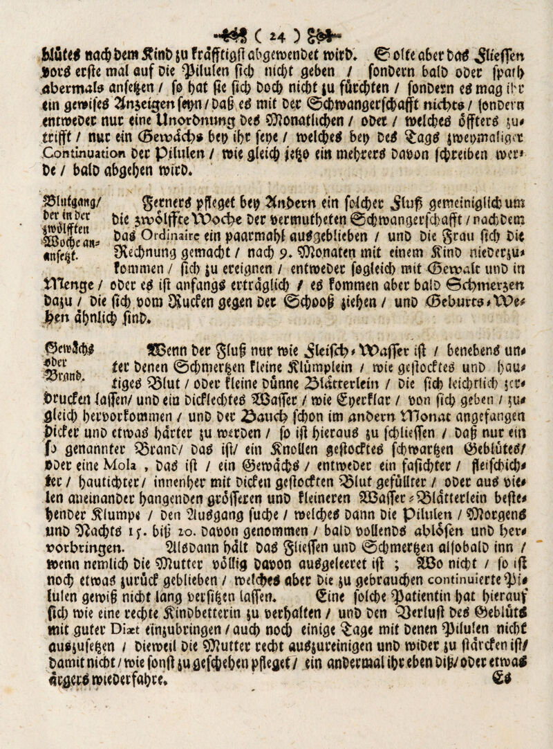 Wüte# nachöem £inb ju fräfftigfl abgewetibet wirb, © offe aber Daß $fefjen jjorß etfle mal auf Die pilulen fleh ntcbt geben / fonDern balD oDer fpäib abermals anfefcen / fo bat fte fiel; Doch nicht ju fürchten / fonDesn eß mag ihr ein gewifeß 2fnjetgen fe»n / pah eß mit Der ©cbwangerfchafft nicht«/ fonDern entweDer nur eine Unorbmmg Dees Monatlichen / oDet / welcheß offterß ^u< trifft / nur ein (Beiväcb# beoibt fepe / welcheß bci> Deß c<£agß smet>mafiq«t Contmuaticm Der Pilulen / wie gleich jefjo ei» mehrere Davon fchreiben wer» De / balD abgehen wirD. SSliitaang/ gernerß pfleget bep JtnDem ein fcicher Jlufs gemeiniglich um Die jwolffte Wocbe Der »ermutbeten ©cbwangerfchafft / nachDcm Worbe °ld‘,uire ein paarmahl außgeblieben / unD Die grau fich Die «nffijf.  Rechnung gemacht / nach 9. Monateg mit einem SfinD nieDerju» fommen / ftch ju ereignen / entweDer fogleicfe mit (Servale unD in JTIenge / ober eß ift anfangs erträglich^ eß fommen aber balD Bcbmerjen baju / Die ffch vom ^uefen gegen Der ©cboof? jiebea/ unD <Beburt«*We* feen ähnlich .finD. ©eieJchß SOenn Der glufj nur wie ^kifcb»tt>affer ifl / benebenß utt<* h *<c henen ©d/nier^cn fleine jflümplein / wie geftoefteß unD hau» , 11 ' tigeß QMut / ober fleine Dünne 2Mätterlem / Die fich ktd/rlicb jer« Drucftn (affen/ unD ein Dicflechfeß ^GßaiTcr / wie €pecflar / non (ich geben / $u# gleich bevvoefommen / unD Der iöaticfe fdwn im anbern tTJonat angefangen Dieter uno etwaß härter ju werDen / fo ifl hierauß ju fcbluffen / Daf? nur ein jf> genannter SSranD/ Daß ifl/ ein Knollen geftoefteß fcbwarfjen ©eblüteß/ »Der eine Mob , Daß ifl / ein ©ewächß / entweDer ein fajicbter / jleifcbicb» tec / bautiebter/ innenher mit Dicfen gcjlocften SBluf gefüllter /oDer auß nie» len atieinanDer hangenDen gräfferen unD fleineren SBaffer»35lätterkin befle» benDer plumpe / Den 2lußgang fuebe / welcheß Dann Die Pilulen / Morgen* uno 9tachtß if. biti 10. Davon genommen / balD volknDß ablofen unD ber# »orbringen. SilßDann hält Daß glieffen unD ©chmerhen alfobalD inn / wenn nemlicb Die Mutter völlig Davon außgekeret ifl ; 2Bo nicht / fo ift nod? etwaß jurücf geblieben / welche* aber Die ju gebrauchen continuierte^b lülen gewif? nicht läng verfügen taffen. €ine folche Patientin hat hinauf fiel) wie eine rechte ÄinDbetterin ju verhalten / unD Den QJerlufl Deß Öebiüt* mit guter Di*t einjubringen / auch noch einige $age mit Denen pilulen nicht ausjufehen / Dieweil Die Mutter recht außjureinigen unD roiDer ju jlärcfen ifl/ Damit nicht / wie fonfl ju gefchehen pfleget / ein anDerwal ihr eben Dip/ ober etwa* arger* wieDetfahre. Sö