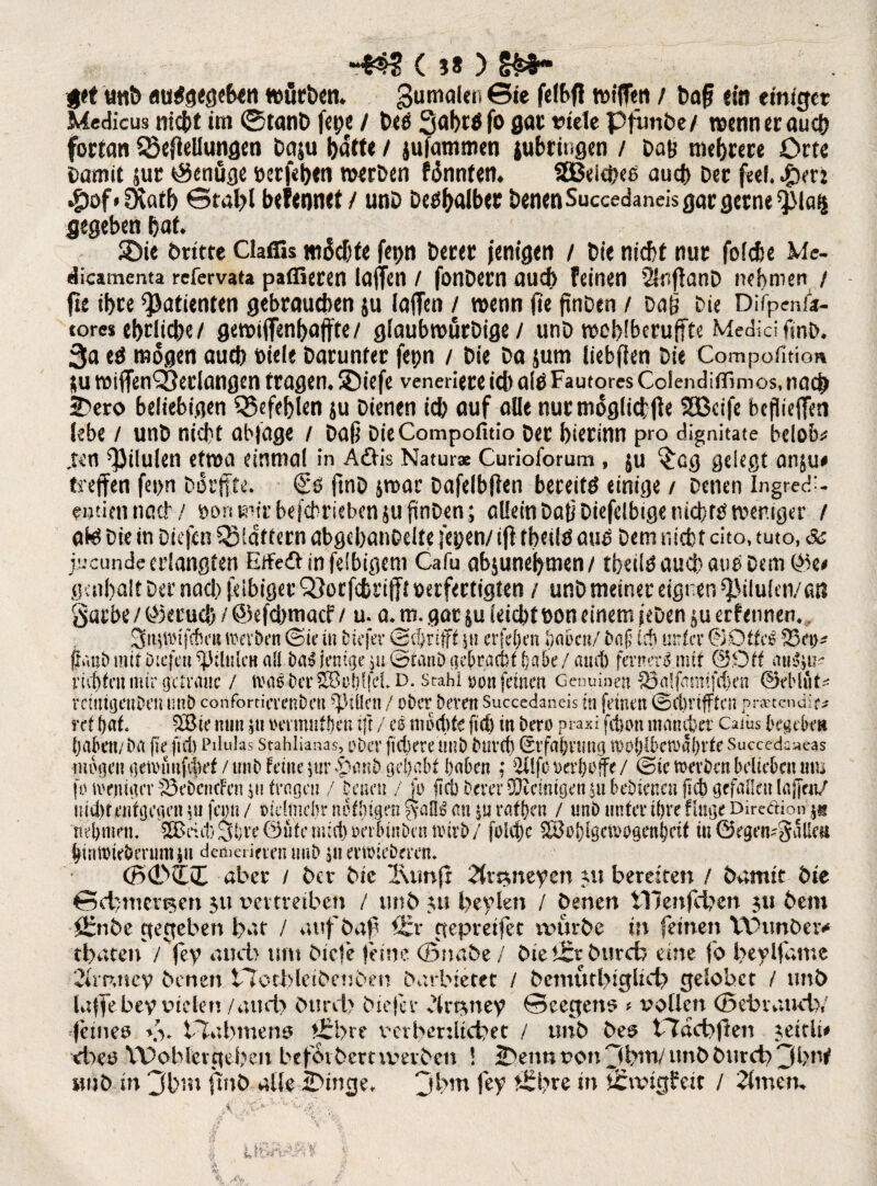 -m (**) §&*- pt unD aurfgegeBeti wörben* Sumalen ©fe tüfflin / baff ein erntet Mcdicus nic&t im ©tanD fepe / beg 3af)t$fo gar viele pfimbe/ wenn er auch fortan SSeOeilungen Daju Batte / jufammen lubriugen / Dab mehrere Orte Damit jur genüge verfeBen werben Mnntetu SBeicheä aucB Der feef. #0f*SXatb ©tal>l befennet / unD De^^alber Denen Succedaneis gar gerne $Iaf| gegeben Bat* SDie briete Clatfis machte fei>n Derer jentgen / Die nicht nur folche Me- dicamenta refervata paflieren laffen / fonDern auch feinen 2SnftanD nehmen / fie iBrc Patienten gebrauchen ju laffen / wenn jte ftnDen / Daß Die Difpenfo- tores eBrlicbe/ gewiffenBaffte/ glaubwurDige / unD »oBlberuffte Medici fmb* 3a e$ mögen auch Diele Darunter fepn / Die Da sum liebfien Die Compofition $u wiffenQSedangen tragen* ©iefe veneriere ich a(D Fautores Colendiffimos, nach 2>ero beliebigen Q3efeBlen ju Dienen ich auf alle nur möglichfle SBcife bepieffen lebe / unD nicht abfage / Daß DieCompofitio Der bierinn pro dignitate belobe jr«fi ^ilulen etwa einmal in Aäis Natur« Curioforum , ju ^cg gelegt anju# treffen fei>n Dorffte. ftnD &roar Dafelbffen bereite einige / Denen Ingredl- fntiennach / DonmirbffcbriebensufünDen; allein Daß Diefclbige nicht# weniger t ate Die in Diefcn QMdftern abgehanbelte fepen/ iji tbeilä aus Dem nicht cito, tuto, & jucunde erlangten Effeöinfelbigem Cafu absuneBmen/ tbeilä auch auä Dem gatf>alt Der nach felbiger Q£orfcbrifft verfertigten / unD meiner eignen Q3tiu(en/an garbe / Geruch / @efcbmacf / u. a. m. gar $u leicht von einem ieDen erf etmen* 3n$tdfchi‘u werben (Sie in biefer ©grifft gi erfdjen haben/ bafj ich unter ©Otfcß 23n>* fvaib mit ötefeti %Vlulc« all ba$ fange ju Stanö gebracht habe/ auch ferner^ mit (30tt au^ir rieten mir genaue / Wa3 biT^ohffd.D. stahl »ott feinen Genuinen SJalßmtifchen ©eblfit* rctntgctiDcu unb corifortievenben Rillen / ober bereu Succedaneis in feinen Schriften praetendir* ret hat. 3Bic nun ,u mmufhen tft / es mochte fiel) in bero praxi fchon mancher Caiüs begehen haben/ba ffe fiel) Pilulas Stahlianas, ober fiebere unb Durch (Erfahrung tpohlhetrahrte Succedc^eas mögen getvimfibef / unb feine $ur .£}anh gehabt haben : ÜÜfc oerhoffe / Sie werben belieben um jo weniger S3ei>cncFen$ii tragen / Denen / fo fiel) Derer Peinigen ju bebieneußch gefallen lajfen/ nicht entgegen $u fcmi / »fclmehr nothigen $afe au ra%n / unb unter ihre finge Dircäion-j* nehmen. SBdcl) 3hre 0üte mich oeiiunben wirb / foicf)c Söohigcwogenheif tu ©egen^gallm htnwteberumiu demerimm unb ju erwieberen. (B0SS aber / Oer Me l\imjr 2(mneyen nt bereiten / hütxxit Die 6d>mer^en 31t vertreiben / unD 31t beylen / Denen tllenjcben 311 Dem i£nDe gegeben bat / aufbaf) f£v ntepretfee rvur.De in feinen VDunDeiv tbaten / fey auch um Diele leine (SnaDe / Dieh£r Durcb eine fo beylfune 2(mney Denen tlotbleiDeuDen Darbietet / DemutbtgÜd> gelobet / unb taffebey vielen / and) Durcl) Diefer dtn3ney ©eegen5 # vollen (SebvatkiV fetneo \v Plabmeno f£bre verbenltcbet / unD Des tTacbffen 3ettit# <beo Wohlergehen befoibemvevben ! 2>enn von^btn/unDDurch3bt^ imD in 3bm finD alle 2Dinge> jbm fey bre in Sangfeit / 2fmen%