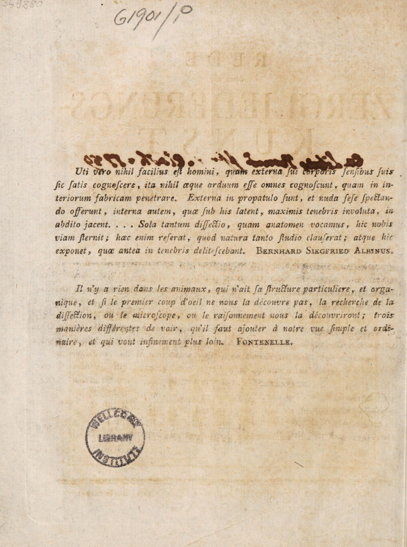 I üti vW& nihil facitlus eß hominis qiv^ exfernä ßM Wrfms fenßbus fuis ßc fatis cognefcere i ita nihil ceque arduum effe omnes togmfcunt ^ quam in in- teriorum fahricam penetrare* Externa in propatulo fimt ^ et nuda fefe fpeBtan- do off'ermt f interna autem, quce fub his latent^ maximis tenebris inuotuta ^ in ahdito jacent.- . . . Sola tantum diße^io y quam anatomen vocanius ^ hic n&bis viam flemit; hcec enim referaty quod natura tanta ßudio clauferat ;■ atque , hic exponet^ quoß antea in tenebris äetitefcebmiL Bernhard^ Siegfried'^ Albinits» _ mquBy et ß le premier cotip d'oeil ne nous tu äecouvre pasy la recherehe de ta diß'e^iony ou te microfsopt, ott le raifminement nous la decauvriront; frais manihes diffirei}ies de valr ^ quil faut ajouter ä noire vue ßnipie et ardß'* naivey et qui vont inßmment plus lohu F0NTE^m.LE.