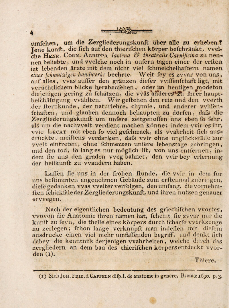 rimfehen# um die Zergliederungskunft über alle zu erheben! Jene kunft, die fich auf den thierifchen körper befchränkfc, vveU che Henr. Corn. Agrippa laniena & theatralix Carnificina zu nen¬ nen beliebte, und welche noch in unfern tagen einer der erftea izt lebenden ärzte mit dem nicht viel fchmeichelhaftern namen eines fchmutzigen handwerks beehrte. Weit fey es zwar von uns, auf alles, was auffer den gränzen diefer vvilTenfchaft ligt, mit verächtlichem blicke herabzufehen, oder im heutigen juodeton diejenigen gering zu fchätzen, die vväs'afiTdere^Äi’ ihrer haupt- befchäftigiing wählten. Wir geliehen den reiz und den vverth der fternkunde, der^naturlehre, chymie, und anderer vvilTen- fchaften, und glauben dennoch behaupten zu dürfen, dafs die Zergliederungskunll um unfere zeitgenolTen uns eben fo fehr> als um die nachvvelt verdient machen könne; indem wir es ihr, wie Legat mit eben fo viel gefchmack, als Wahrheit fich aus¬ drückte, meiftens verdanken, dafs wir ohne unglücksfälle zur vvelt eintreten, ohne fchmerzen unfere lebenstage zubringen, und den tod, fo langes nur möglich ift, von uns entfernen, in¬ dem fie uns den graden weg bahnet, den wir bey eriernung der heilkunft zu wandern haben. Laffen fie uns in der frohen Hunde, die wir in dem für uns beftimmten angenehmen Gebäude zum erllenmal zubringen, diefe gedanken was weiter verfolgen, den umfang, die vornehm- Iten fchickfalederZergliederungskunft, und ihren nutzen genauer ervvegen. Nach der eigentlichen bedeutung des gnechifchen Wortes, vvovon die Anatomie ihren namen hat, fcheint fie zwar nui’ die kunft zu feyn, die theile eines körpers durch fcharfe Werkzeuge zu zerlegen; fchon lange verknüpft man indellen mit diefeni ausdrucke einen viel mehr umfaüenden begriff, und denkt fich dabey die kenntnifs derjenigen Wahrheiten, welche durch das zergliedern an dem bau des thierifchen körpers entdeckt wor¬ den (i), Thiere,