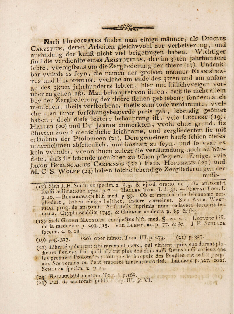 Nach HiPPoCRATES findet man einige männer, als Diocles Tapv^tius, deren Arbeiten gleichwohl zur verbefserung, und Sfsbildung der kunft nicht viel beigetragen haben. _ Wichtiger find die verdienfte eines Aristoteles, der im 37ten Jahrhundert lebte, vvenigftens um die Zergliederung der thiere (17). Undank¬ bar würde es feyn, die namen der grofsen männer Ilrasistra- Tus und Herophilus, welche am ende des 37ten und am anlan- re des 38ten jajiihunderts lebten, hier mit ftillfchvveigen vor¬ über zu gehen fi 8)- Man behauptet von ihnen , dafs fie nicht allein bev d(^v Zergliederung der thiere ftehen geblieben; fondern auch menlciien, theils verltorbene, theils zum tode verdammte, yvel- che man ihrer forfchungsbegierde preis gab , lebendig geotnet haben ; doch diefe leztere behauptung ift, Wie Leclerc (Jg;, Haller (20) und Du Jardin anmerkten, wohl ohne grund, he öfneten zuerft menfchliche leichname, und zergliederten he mit erlaubnis der Ptolomeen (21), Dem gemeinen häufe feinen dieles unternehmen abfcheulich, und boshaft zu feyn, und fo vvar es kein wunder, wenn ihnen zuleztdie verläumdung noch aul bür¬ dete, dafs fie lebende menfehen zu öfnen pflegten. Einige, wie Iacob Berengarius Carpensis ('22) Frid. Hoffmann (23) tuid M. C. S. Wolfe (24) haben folche lebendige Zergliederungen der (17) Sieh J. H. Schulze fpecim. 2. S-3- & ejusd. oratio dü jiu.u an.aomu ^ itudii leftimatioiie 1720. p.7-— Haller 1 om. 1-d. 31. —lortal lom, I. p 40. —BLUMENBACHhid. med. p.39. Ob er menfchlicheyeicnname zer- riiedert , haben einige bejahet, andere verneinet. Sien Andr. VyEST. PHAL prog. de anatomia Ariftotelis inprimis num cadavera fecuent hu- TTiana. Gryphisvvaldite I743' &Giu'ee* * analecta p. b9 & (lg) Sieh Georg Matthia; conCpeftus hift. med. S- de la medecine p. 293. ^15. Van Leempoil p. 77. & 80. J, h. Schulze fpeGirri. 2. p. i8* (19) oper minor. Tom. IIT.p. 273. (21) p-3^5- <'22'! Liberte' qu’eurent tres rarement cenx , qui vinrent aprfes eux düraiü plu- ^ fienrs fiecles ; foit qvi’il n’y eut plus des rois auffi fav.ans aufli ciirieux qne • les Premiers Ptolome'es; fo*t que le fcrnpule äes_ Peuples eut pafi.- jusqu anx Soviverains ou l’eut empörte furleurautorite'. Leclerc p.3a7. coiii. Schulze fpecim. 2 p 2 ;. (23 ‘ Kallf.k bibl an^itom. Tom» b p.168. ^ (^24^ jjiff. cIg anutomia pviblioa u p. ill. VI»