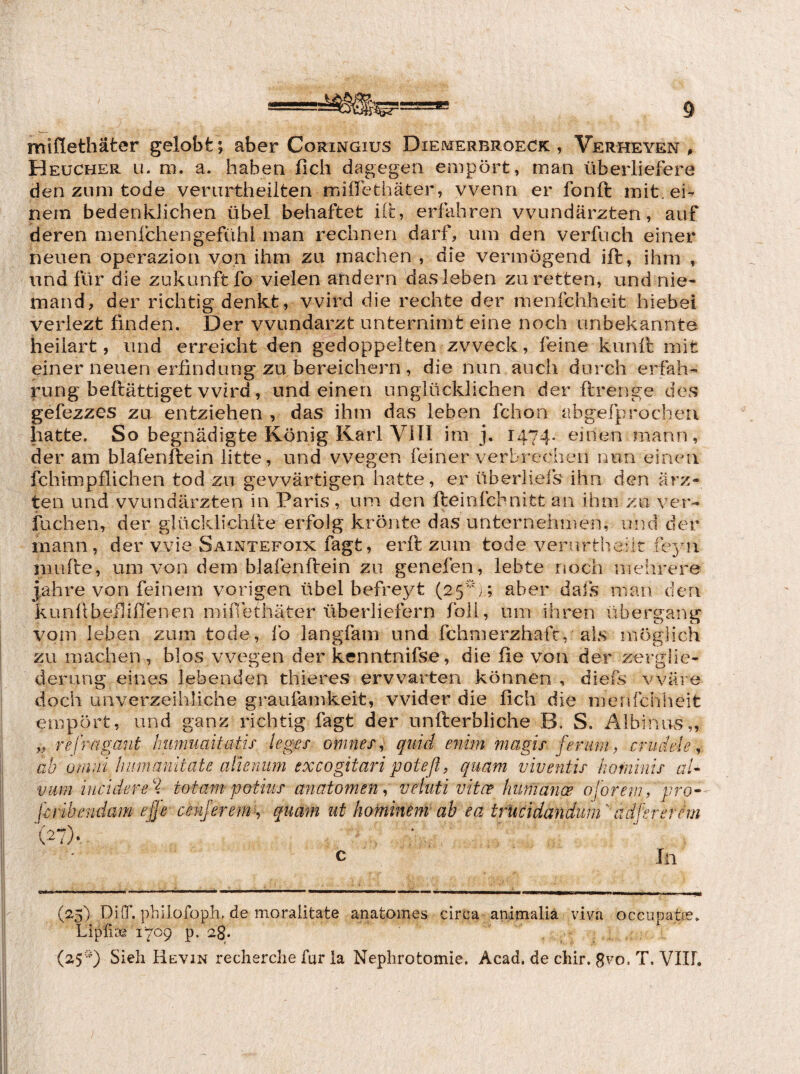 miflethäter gelobt; aber Coringius Diemerbroeck , Verheyen , Heucher LE m. a. haben fich dagegen empört, man überliefere den ZLim tode verurtheiiten miffethäter, wenn er fonft mit. ei¬ nem bedenklichen übel behaftet Kt, erfahren Wundärzten, auf deren menfchengefühi man rechnen darf, um den verfuch einer neuen operazion von ihm zu machen , die vermögend ift, ihm , und für die Zukunft fo vielen andern dasieben zu retten, und nie¬ mand, der richtig denkt, wird die rechte der menfchheit hiebei veriezt finden. Der Wundarzt unternimt eine noch unbekannte heiiart, und erreicht den gedoppelten zweck, feine kunü; mit einer neuen erfindung zu bereichern, die nun auch durch erfah- rung bellättiget wird, und einen unglücklichen der ftrenge des gefezzes zu entziehen , das ihm das leben fchon abgefprocheri hatte. So begnadigte König Karl Vin im j. 1474. einen mann, der am blafenftein litte, und wegen feiner verbrechen nun einen fchimpflichen tod zu gewärtigen hatte, er überliefs ihn den ärz- ten und Wundärzten in Paris, um den fteinfcbnitt an ihm zu ver¬ lachen, der glücklichile erfolg krönte das unternehmen, und der mann, der wie Saintefoix fagt, erft zum tode vernrtheht feyii mufte, um von dem blafenüein zu genefen, lebte rtoch mehrere j.ahre von feinem vorigen übel befreyt (25'';; aber dafs man den kunlibeilißenen mifiethäter überliefern folL, um ihren Übergang vom leben zum tode, Ib langfam und fchmerzhaft, als möglich zu machen, blos wegen der kenntnifse, die ße von der Zerglie¬ derung eines lebenden thieres erwarten können , diefs wäre doch unverzeihliche graufamkeit, wider die fich die menfchheit empört, und ganz richtig fagt der unfterbliche B. S. Albinos,, „ refragant hmnuaitatis leges omnes^ quid enim magis feruntf criidele, ab omni liiiinamtate alleriUm excogitaripoteßf quam viventis homintf aU vum iucidere'l totampotms anatomen.> vehiti vitce humane oforem, pro- f-cribendam ejfe cenjerem^^ quam ut hominem ab ea trUcidandum' adfsrernn /)• i In (25) DüT. philofoph, de moralitate anatomes circa animalia vira occiipatee» Lipfise 1709 p. 28. (25') Sieh Hevin recherche für la Nephrotomie. Acad. de chir. gvo. T. VIIl.