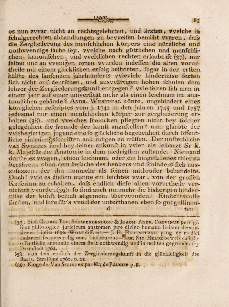 fchulgerechten abhandlungen zu bevveifen bemüht waren, dafs die Zergliederung des menfchlichen körpers eine nützliche und nothvvendige fache fey, welche nach göttlichen und nienfchii- dien, kanonifchen , und weltlichen rechten erlaubt ift (3^7), nur feiten und an wenigen orten wurden indeflen die alten vorur- tiieile mit einem glücklichen erfolg beftritten, fogar in der erften hälfte des laufenden Jahrhunderts wieviele hinderniise fezten fleh nicht auf deutfehen, und auswärtigen hohen fchulen dem iehrer der Zergliederungskunft entgegen? wie feiten fah man in einem Jahr auf einer univerfität mehr als einen leichnam im apa- tomifchen gebäude? Andr. Westpfal könte, ungehindert ein^s königlichen referiptes vom j« 1742 in den Jahren 1745 und 1757 Jedesmal nur einen menfchlichen körper zur Zergliederung er¬ halten (38)? ^^nd welches frolocken pflegten nicht bey foicher gelegenheit die freunde der kunü: anzuflellen ? man glaubte der vvisbegierigen Jugend eine fo glückliche begebenheit durch öffent« liehe einlaciun^sfchriften ankundigen zu inüflen. Der unfterbliche VAN SwiETEN fand bey feiner ankunft in Wien als lei harzt Sr k. k. Majeflät die Anatomie in dem niedrigften zuftande. Niemand dorfte es wagen, einen leichnam, oder.ein hingefallenes thierzu berühren, ohne dem befuche des henkers und fchinders fleh aus- zufezzen, der ihn nunmehr als feinen mitbruder behandelte. Doch! wie es diefeni manne ein leichtes war, von der großen Kaiferinn zu erhalten, dafs endlich diefe alten vorurtheile ver¬ nichtet vvurden(39); fo ßnd auch nunmehr die bisherigen hinder- nifse der kunlt beinah allgemein überwunden. Kinflchtsvolle fürilen, und ihre für s wohl der unterthanen ebenfo gutgeftimm- d ten (37 ) bieh Geokg. Tob. ScHWENDENDORF & JoACH. Andr. CoRviNUS pervigjü lium philologico juridlcum anatomen jure divino humano ücitam demon- ilraiis. Lipfiae 1Ö90. Wolf diff. eit.-^ J. H. tiEBENSTREiT pJog. de medici cadavera fecantis religione. Lipfrae i/^i.—^oH. Nie. Helde beweis dafs die örfentliche anatomie einem ilaat nothwendig und in rechten gegründet fey Darmüadt 1762. C-SS) ’v^on dem. einflufs der Zergliederungskunft in die gUickfeligkeit des ftaats. Stralfmid 1760. p. ii. (.39) Eloge de Vau Swxktkn par Mr, de Fouchy p, 8»