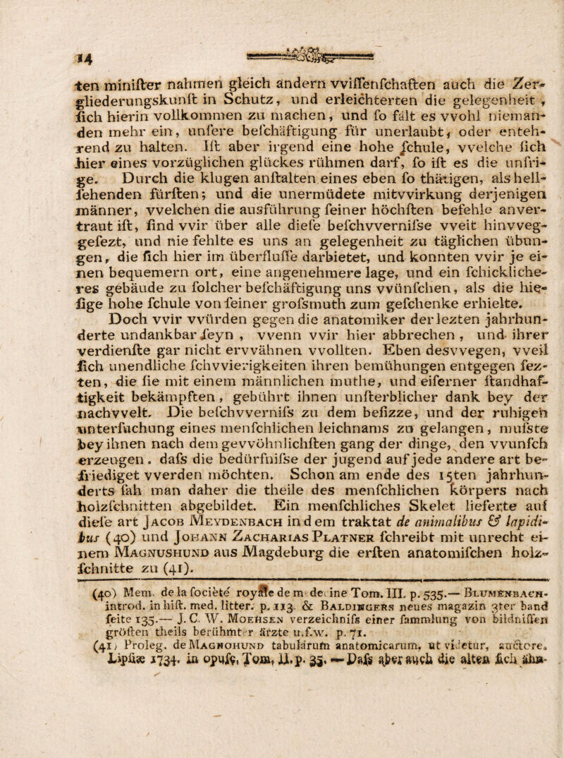 ten minifter nahmen gleich ändern vviffenfchaften auch die Zer^ gliederungskunft in Schutz, und erleichterten die gelegenheit ^ üch hierin vollkommen zu machen, und fo fält es wohl nieman¬ den mehr ein, unfere belchäftigung für unerlaubtf oder enteh¬ rend zu halten. lit aber irgend eine hohe jchule, vVielehe fich Jhier eines vorzüglichen glückes rühmen darf, fo ift es die unfri- ge. Durch die klugen anftalten eines eben fo thätigen, als hell¬ fehenden fürften; und die unermüdete mitvvirkung derjenigen männer, welchen die ausführung feiner höchften befehle anver¬ traut ift, find wir über alle diele befchwernifse weit hinvveg- gefezt^ und nie fehlte es uns an gelegenheit zu täglichen Übun¬ gen r die fich hier im überflulTe darbietet, und konnten wir je ei¬ nen bequemem ort, eine angenehmere läge, und ein fchickliche- res gebäude zu folcher befchäftigung uns vvünfchen, als die hi^- fige hohe fchule von feiner grofsmuth zum gefchenke erhielte. Doch wir würden gegen die anatomiker derlezten Jahrhun¬ derte undankbarXeyn , wenn wir hier abbrechen, und ihrer verdienfte gar nicht erwähnen wollten. Eben deswegen, weil fich unendliche fchwierigkeiten ihren bemühungen entgegen fez- ten, die üe mit einem männlichen muthe, und eiferner ftandhaf- tigkeit bekämpften, gebührt ihnen unfterblicher dank bey der nachvvelt. Die befchvvernifs zu dem behzze, und der ruhigen unterfuchung eines menfehiiehen leichnams zu gelangen, mufste |)ey ihnen nach dem gevvöhnlichften gang der dinge, den vvunfeh erzeugen , dafs die bedürfnifse der Jugend auf jede andere art be¬ friediget werden möchten. Schon am ende des I5ten Jahrhvuv derts fah man daher die theile des menfehiiehen körpers nach hoizfehnitten abgebildet. Ein menfchliches Skelet lieferte auf diefe art Jacob Meyuenbach indem traktat de animalibus & lapidi^ ius (40) und Johann ZachariasPlatner fchreibt mit unrecht ei- jiem Magnushünd aus Magdeburg die erften anatomifeben holz-^ fchnitte zu (41). III I) - ' - — -nrr-fu—H—ni —^— (40) Mem. de la fociete' roylfe de m devine Tom, IIL p. 535.— Blumenbach- introd. inliift. med. litter. p. 113. & Baldiwgers neues magazin 3ter band feite 135.— J. C. W. Moehsen verzeichnifs einer fammlung von bildniffen gröften theils beriihmt^^r äi'zte u.f.w. p.71. (41 > Froieg. deMAGwoHUNo tabuläfufn anatomicarum, titviJetuf, auctcre. LipÜÄ 1734. ia ygjaa, ii.p. 35, guch die fich jüiä-