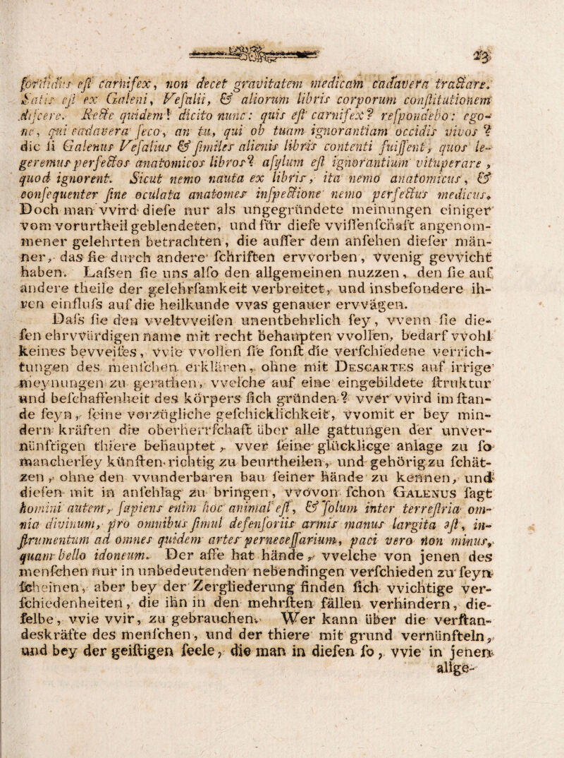 förifiSis efi carhifex ^ non decet gravitatem medicaM cUitavefa traUafu ^.aüy eß ex Galenit & atiormi tibris corporum conßitutionem .dileere,' ReSe gindem \ dicito niuic: quis eß' carnifeee f refwöndhiw: fp’o- ne qinäem l' ülcito nimc: quis eß carnifeee f refponaetw: ego- ’d ßxdav er er feco-y an tu., qui ob tuam ignorayitiam occidts vivos ? die ii Galenits Vejdtius &ßimtles allenu libfts contenti fuijjenty qiios le¬ ge re mus per feSios anatomicos libros^. afyluin eß ignofantimr vitliperare ? qiiod igmrent. Sicut nemo näufa ex lihrir? Ita nemo anatoniiciis ^ & ßonfequenter ßne eculaiea anat-omes infpeBdont' nemo perfeRivs 7nedicus^ Doch man wird diefe nur als uhgegriindete meinungen einiger ■vom vortirtheii geblendeten, und für diefe vvifienfcliaft angenom¬ mener gelehrten betrachten , die aoffer dem anfehen diefer män- ner> das he durch andere’ fchrifben ervvorben , Vvenig' gewicht haben. Lafsen fie uns airo den allgemeinen nuzzen , den he auf andere theile der gelefirfamkeit verbreitet, und insbefondere ih¬ ren einflufs auf die heilkunde was genauer erwägen. Dafs fie den vveltvveifen unentbehrlich fey, wenn he die- fen ehrvviirdigen name mit recht behauptenwollen, bedarf vrohl keines bevveifes, Wie xnmllen he fonO: die verfchiedene Verrich¬ tungen des menfehen. erklären,, ohne mit Desoartes auf irrige’ .jiieynungen zu geratiien, welche auf eine eingebildete h:rnktur und befchaffenheit des kbrpers hch gründen ?^ vvWvvird imftan- de feyn feine vorzüglfche gefchicklichkeit, Womit er bey min- derrr kräften die oberlierrfchaft über alle gattungen der unver¬ nünftigen thiere behauptetwer feine^ glüekliege anlage zu fo^ luanGheiiey künflem richtig zu beurtheilen , und-gehörigzu fchät- zen r ohne den wunderbaren bau feiner hände zu kennen, und diefen mit in anlchläg zu bringen, Wüvon fchon Galenus fagfc hoiniin autern^ jdpiens höd animadeß\ &Jö!um inter terreßria- om-- fiia divinum,- pro omnibusßimid de fen]oriis armis mci^ius largita 9ß\ in^ ßmmentum ad omnes quidem arter perneßejfanum, paoi vera non minur^^ quatm hello idoneim. Der affe hat hände welche von jenen des menfehen nur in unbedeutenden nebendingen verfchleden zvr feyrt- feheinen , aber bey der Zergliederung finden lieh vviclitige ver- fchiedenheiten, die ihn in den mehrften fälleu verhindern, die** felbe, wie wir, zu gebrauchenv' Wer kann über die verftan- deskräfte des meufchen , und der thiere mit grund vernünfteln 5» und bey der geiftigen feele ^ die man in diefen fo wie’ in jenen-