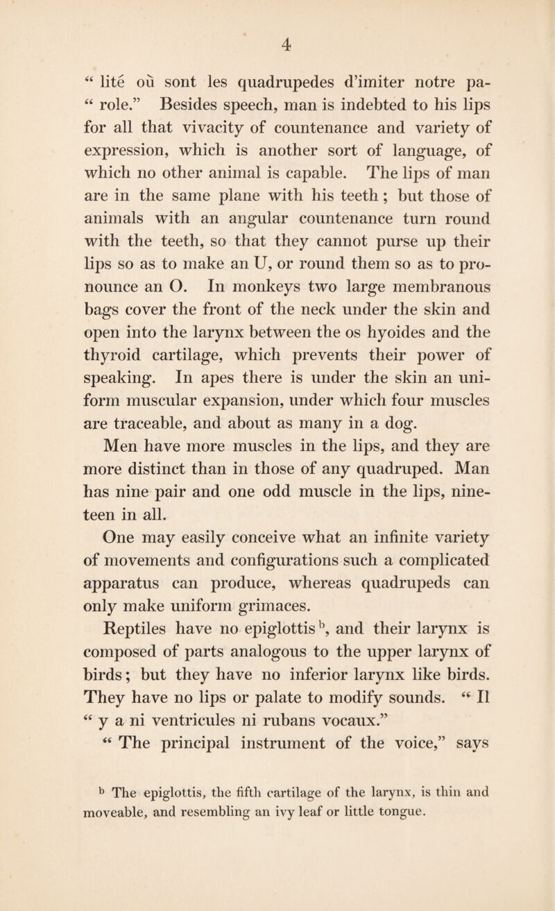 44 lite ou sont les quadrupedes d’imiter notre pa- 44 role.” Besides speech, man is indebted to his lips for all that vivacity of countenance and variety of expression, which is another sort of language, of which no other animal is capable. The lips of man are in the same plane with his teeth; but those of animals with an angular countenance turn round with the teeth, so that they cannot purse up their lips so as to make an U, or round them so as to pro¬ nounce an O. In monkeys two large membranous bags cover the front of the neck under the skin and open into the larynx between the os hyoides and the thyroid cartilage, which prevents their power of speaking. In apes there is under the skin an uni¬ form muscular expansion, under which four muscles are traceable, and about as many in a dog. Men have more muscles in the lips, and they are more distinct than in those of any quadruped. Man has nine pair and one odd muscle in the lips, nine¬ teen in all. One may easily conceive what an infinite variety of movements and configurations such a complicated apparatus can produce, whereas quadrupeds can only make uniform grimaces. Reptiles have no epiglottisb, and their larynx is composed of parts analogous to the upper larynx of birds; but they have no inferior larynx like birds. They have no lips or palate to modify sounds. 44 II 44 y a ni ventricules ni rubans vocaux.” 44 The principal instrument of the voice,” says b The epiglottis, the fifth cartilage of the larynx, is thin and moveable, and resembling an ivy leaf or little tongue.