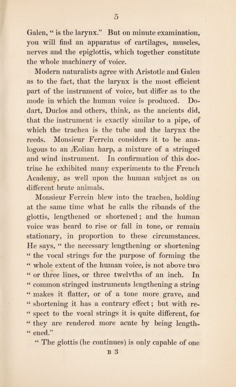 Galen, “ is the larynx.” But on minute examination, you will find an apparatus of cartilages, muscles, nerves and the epiglottis, which together constitute the whole machinery of voice. Modern naturalists agree with Aristotle and Galen as to the fact, that the larynx is the most efficient part of the instrument of voice, but differ as to the mode in which the human voice is produced. Do- dart, Duclos and others, think, as the ancients did, that the instrument is exactly similar to a pipe, of which the trachea is the tube and the larynx the reeds. Monsieur Ferrein considers it to be ana¬ logous to an iEolian harp, a mixture of a stringed and wind instrument. In confirmation of this doc¬ trine he exhibited many experiments to the French Academy, as well upon the human subject as on different brute animals. Monsieur Ferrein blew into the trachea, holding at the same time what he calls the ribands of the glottis, lengthened or shortened; and the human voice was heard to rise or fall in tone, or remain stationary, in proportion to these circumstances. He says, 44 the necessary lengthening or shortening 64 the vocal strings for the purpose of forming the 44 whole extent of the human voice, is not above two 44 or three lines, or three twelvths of an inch. In 44 common stringed instruments lengthening a string 44 makes it flatter, or of a tone more grave, and 44 shortening it has a contrary effect; but with re- 44 spect to the vocal strings it is quite different, for 44 they are rendered more acute by being length- 44 ened.” The glottis (he continues) is only capable of one B 3 a