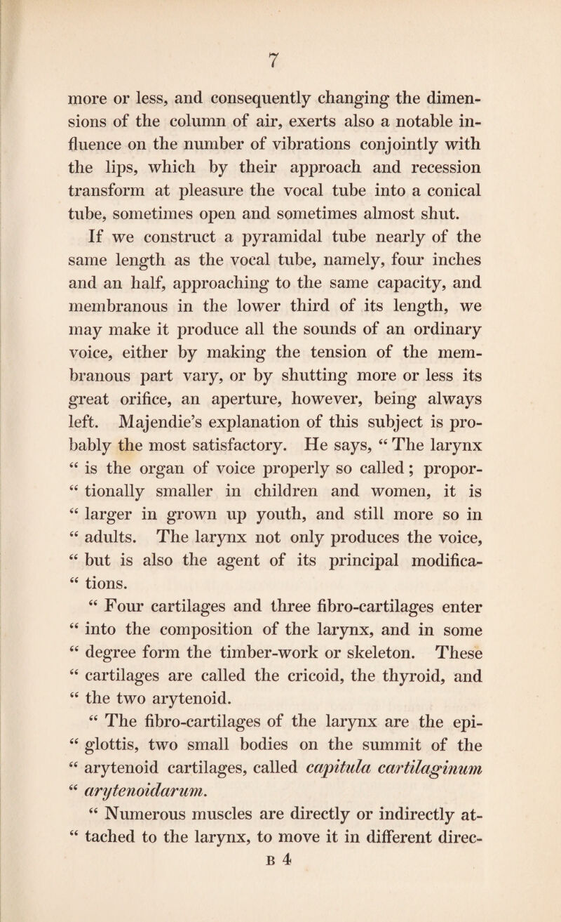 more or less, and consequently changing the dimen¬ sions of the column of air, exerts also a notable in¬ fluence on the number of vibrations conjointly with the lips, which by their approach and recession transform at pleasure the vocal tube into a conical tube, sometimes open and sometimes almost shut. If we construct a pyramidal tube nearly of the same length as the vocal tube, namely, four inches and an half, approaching to the same capacity, and membranous in the lower third of its length, we may make it produce all the sounds of an ordinary voice, either by making the tension of the mem¬ branous part vary, or by shutting more or less its great orifice, an aperture, however, being always left. Majendie’s explanation of this subject is pro¬ bably the most satisfactory. He says, 44 The larynx 44 is the organ of voice properly so called; propor- 44 tionally smaller in children and women, it is 44 larger in grown up youth, and still more so in 44 adults. The larynx not only produces the voice, 44 but is also the agent of its principal modifica- 44 tions. 44 Four cartilages and three fibro-cartilages enter 44 into the composition of the larynx, and in some 44 degree form the timber-work or skeleton. These 44 cartilages are called the cricoid, the thyroid, and 44 the two arytenoid. 44 The fibro-cartilages of the larynx are the epi- 44 glottis, two small bodies on the summit of the 44 arytenoid cartilages, called capitula cartilaginum 44 arytenoidarum. 44 Numerous muscles are directly or indirectly at- 44 tached to the larynx, to move it in different direc- B 4