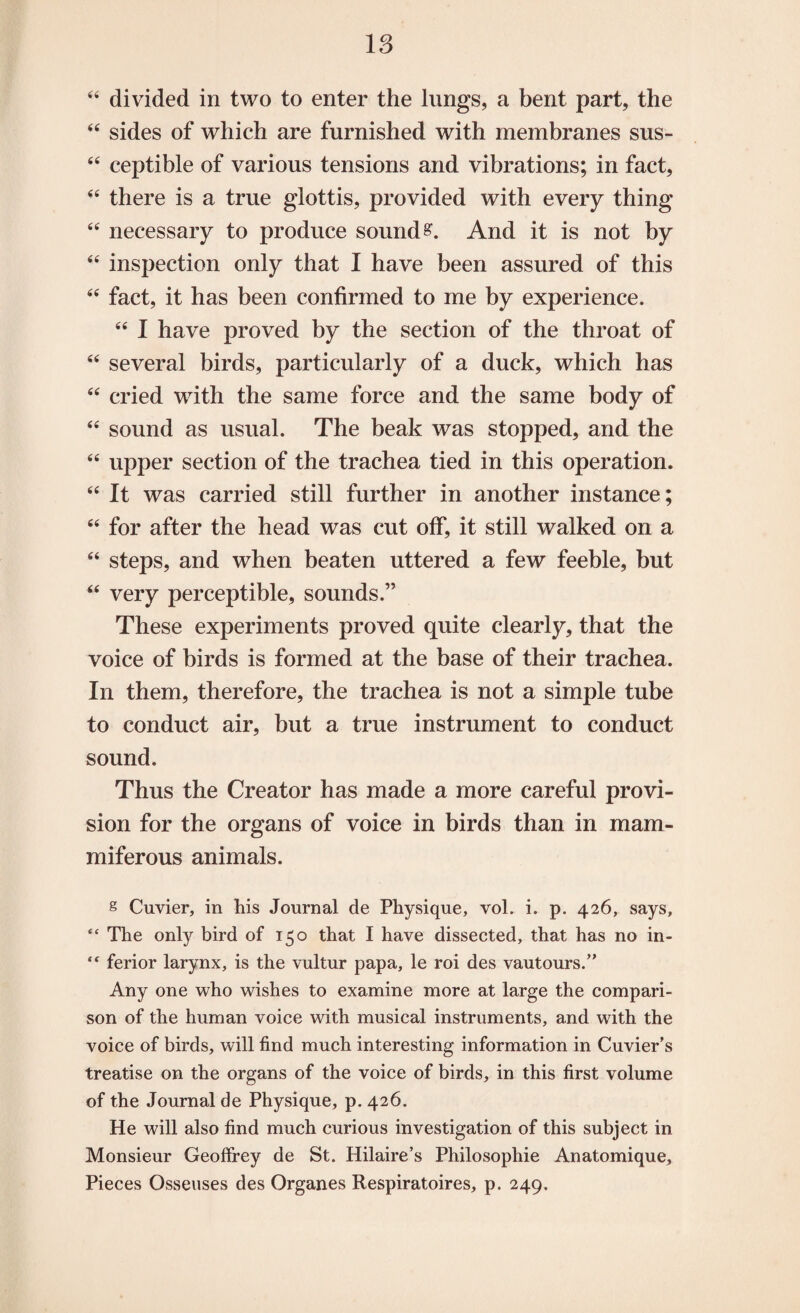 44 divided in two to enter the lungs, a bent part, the 44 sides of which are furnished with membranes sus- 44 ceptible of various tensions and vibrations; in fact, 44 there is a true glottis, provided with every thing 44 necessary to produce sounds. And it is not by 44 inspection only that I have been assured of this 44 fact, it has been confirmed to me by experience. 44 I have proved by the section of the throat of 44 several birds, particularly of a duck, which has 44 cried with the same force and the same body of 44 sound as usual. The beak was stopped, and the 44 upper section of the trachea tied in this operation. 44 It was carried still further in another instance; 44 for after the head was cut off, it still walked on a 44 steps, and when beaten uttered a few feeble, but 44 very perceptible, sounds.” These experiments proved quite clearly, that the voice of birds is formed at the base of their trachea. In them, therefore, the trachea is not a simple tube to conduct air, but a true instrument to conduct sound. Thus the Creator has made a more careful provi¬ sion for the organs of voice in birds than in mam- miferous animals. § Cuvier, in his Journal de Physique, vol. i. p. 426, says, <c The only bird of 150 that I have dissected, that has no in- “ ferior larynx, is the vultur papa, le roi des vautours.” Any one who wishes to examine more at large the compari¬ son of the human voice with musical instruments, and with the voice of birds, will find much interesting information in Cuvier's treatise on the organs of the voice of birds, in this first volume of the Journal de Physique, p. 426. He will also find much curious investigation of this subject in Monsieur Geoffrey de St. Hilaire’s Philosophic Anatomique, Pieces Osseuses des Organes Respiratoires, p. 249.