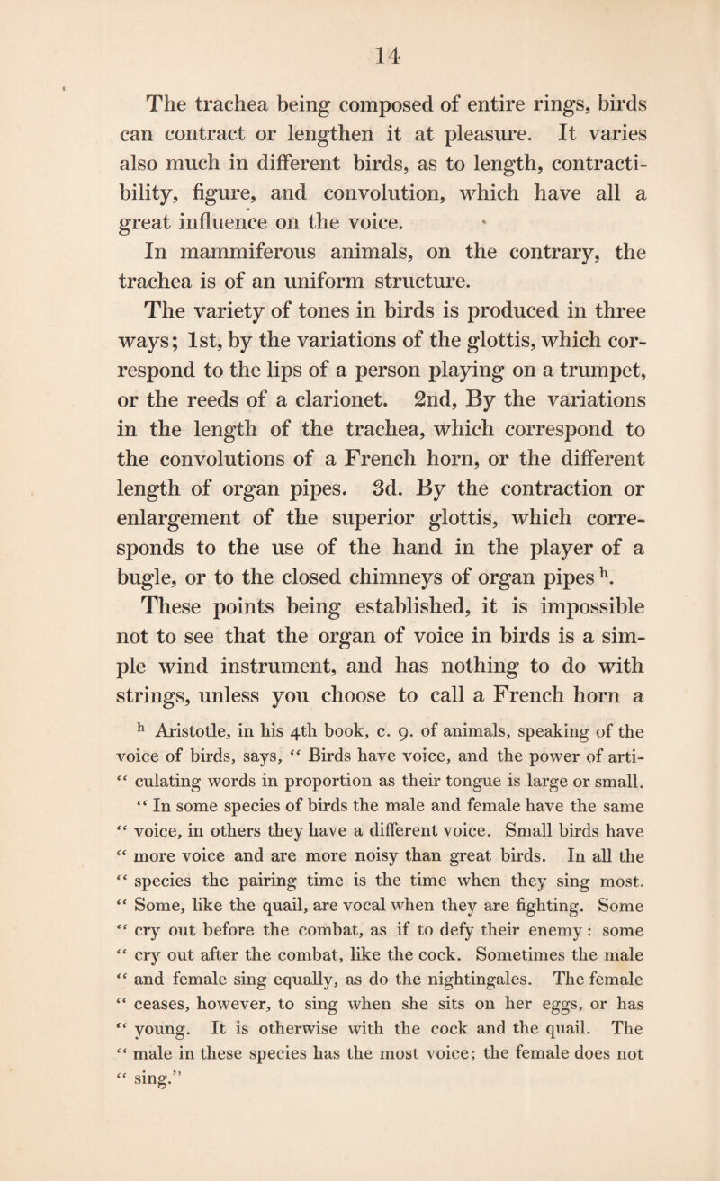 The trachea being composed of entire rings, birds can contract or lengthen it at pleasure. It varies also much in different birds, as to length, contracti- bility, figure, and convolution, which have all a great influence on the voice. In mammiferous animals, on the contrary, the trachea is of an uniform structure. The variety of tones in birds is produced in three ways; 1st, by the variations of the glottis, which cor¬ respond to the lips of a person playing on a trumpet, or the reeds of a clarionet. 2nd, By the variations in the length of the trachea, which correspond to the convolutions of a French horn, or the different length of organ pipes. 3d. By the contraction or enlargement of the superior glottis, which corre¬ sponds to the use of the hand in the player of a bugle, or to the closed chimneys of organ pipes h. These points being established, it is impossible not to see that the organ of voice in birds is a sim¬ ple wind instrument, and has nothing to do with strings, unless you choose to call a French horn a h Aristotle, in his 4th book, c. 9. of animals, speaking of the voice of birds, says, “ Birds have voice, and the power of arti- “ culating words in proportion as their tongue is large or small. In some species of birds the male and female have the same “ voice, in others they have a different voice. Small birds have “ more voice and are more noisy than great birds. In all the “ species the pairing time is the time when they sing most. “ Some, like the quail, are vocal when they are fighting. Some “ cry out before the combat, as if to defy their enemy: some “ cry out after the combat, like the cock. Sometimes the male “ and female sing equally, as do the nightingales. The female “ ceases, however, to sing when she sits on her eggs, or has “ young. It is otherwise with the cock and the quail. The “ male in these species has the most voice; the female does not “ sing.