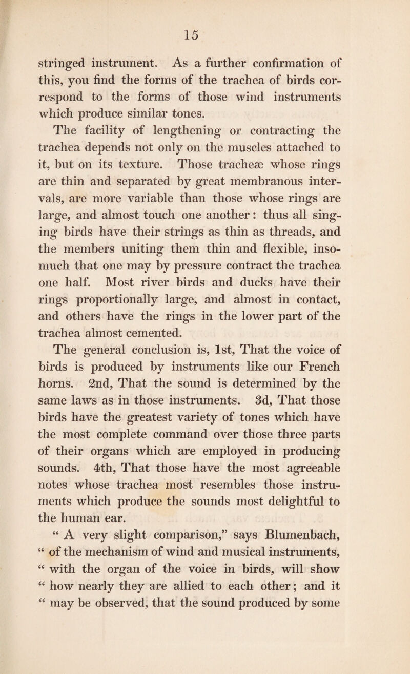 stringed instrument. As a further confirmation of this, you find the forms of the trachea of birds cor¬ respond to the forms of those wind instruments which produce similar tones. The facility of lengthening or contracting the trachea depends not only on the muscles attached to it, but on its texture. Those tracheae whose rings are thin and separated by great membranous inter¬ vals, are more variable than those whose rings are large, and almost touch one another: thus all sing¬ ing birds have their strings as thin as threads, and the members uniting them thin and flexible, inso¬ much that one may by pressure contract the trachea one half. Most river birds and ducks have their rings proportionally large, and almost in contact, and others have the rings in the lower part of the trachea almost cemented. The general conclusion is, 1st, That the voice of birds is produced by instruments like our French horns. 2nd, That the sound is determined by the same laws as in those instruments. 3d, That those birds have the greatest variety of tones which have the most complete command over those three parts of their organs which are employed in producing sounds. 4th, That those have the most agreeable notes whose trachea most resembles those instru¬ ments which produce the sounds most delightful to the human ear. 44 A very slight comparison,” says Blumenbach, 44 of the mechanism of wind and musical instruments, 44 with the organ of the voice in birds, will show 44 how nearly they are allied to each other; and it 44 may be observed, that the sound produced by some