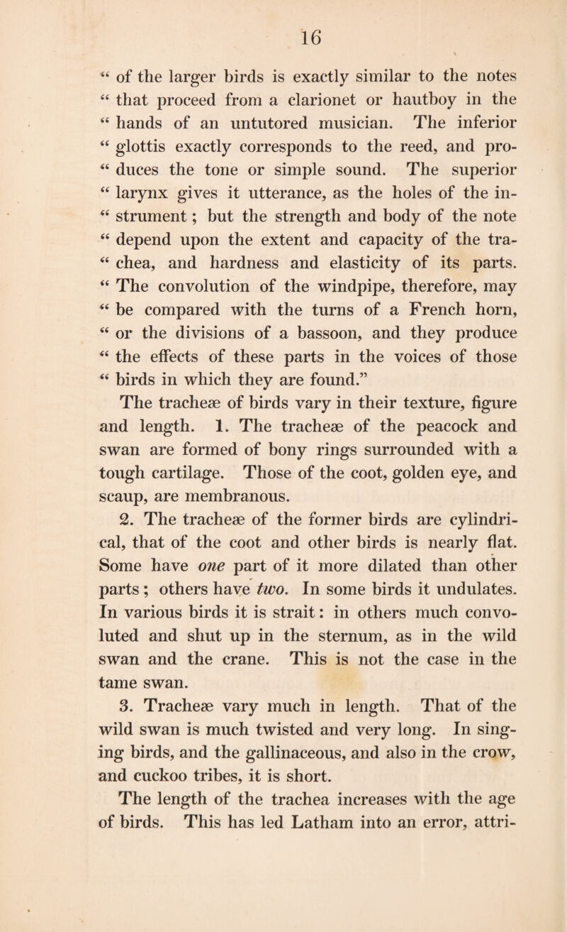 u of the larger birds is exactly similar to the notes “ that proceed from a clarionet or hautboy in the “ hands of an untutored musician. The inferior “ glottis exactly corresponds to the reed, and pro- “ duces the tone or simple sound. The superior “ larynx gives it utterance, as the holes of the in- “ strument; but the strength and body of the note “ depend upon the extent and capacity of the tra- “ chea, and hardness and elasticity of its parts. “ The convolution of the windpipe, therefore, may “ be compared with the turns of a French horn, “ or the divisions of a bassoon, and they produce “ the effects of these parts in the voices of those “ birds in which they are found.” The tracheae of birds vary in their texture, figure and length. 1. The tracheae of the peacock and swan are formed of bony rings surrounded with a tough cartilage. Those of the coot, golden eye, and scaup, are membranous. 2. The tracheae of the former birds are cylindri¬ cal, that of the coot and other birds is nearly flat. Some have one part of it more dilated than other parts ; others have two. In some birds it undulates. In various birds it is strait: in others much convo¬ luted and shut up in the sternum, as in the wild swan and the crane. This is not the case in the tame swan. 3. Tracheae vary much in length. That of the wild swan is much twisted and very long. In sing¬ ing birds, and the gallinaceous, and also in the crow, and cuckoo tribes, it is short. The length of the trachea increases with the age of birds. This has led Latham into an error, attri-