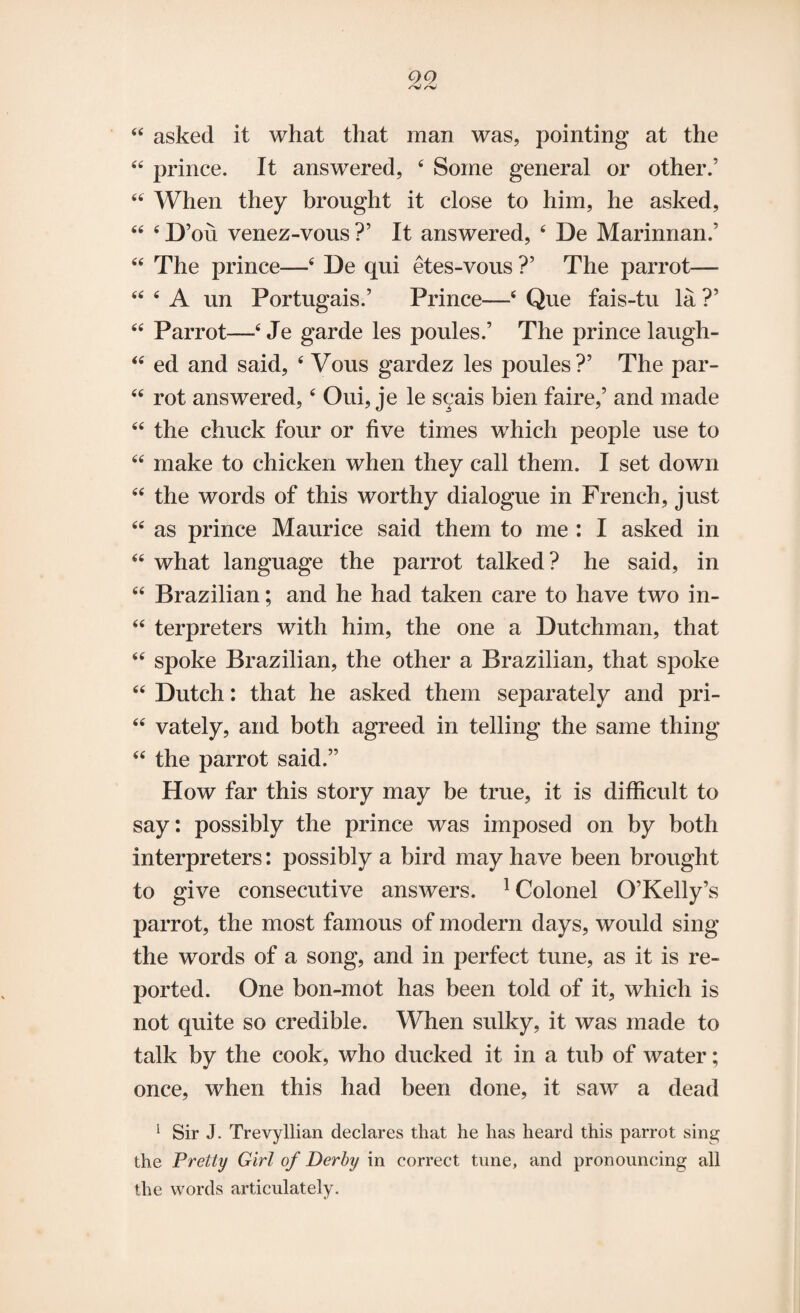 44 asked it what that man was, pointing at the 44 prince. It answered, 4 Some general or other.’ 44 When they brought it close to him, he asked, 44 4 D ’on venez-vous ?’ It answered, 4 De Marinnan.’ 44 The prince—4 De qui etes-vous ?’ The parrot— 44 4 A un Portugais.’ Prince—4 Que fais-tu la ?’ 44 Parrot—4 Je garde les poules.’ The prince laugh- 44 ed and said, 4 Vous gardez les poules?’ The par- 44 rot answered,4 Oui, je le scais bien faire,’ and made 44 the chuck four or five times which people use to 44 make to chicken when they call them. I set down 44 the words of this worthy dialogue in French, just 44 as prince Maurice said them to me : I asked in 44 what language the parrot talked? he said, in 44 Brazilian; and he had taken care to have two in- 44 terpreters with him, the one a Dutchman, that 44 spoke Brazilian, the other a Brazilian, that spoke 44 Dutch: that he asked them separately and pri- 44 vately, and both agreed in telling the same thing 44 the parrot said.” How far this story may be true, it is difficult to say: possibly the prince was imposed on by both interpreters: possibly a bird may have been brought to give consecutive answers. 1 Colonel O’Kelly’s parrot, the most famous of modern days, would sing the words of a song, and in perfect tune, as it is re¬ ported. One bon-mot has been told of it, which is not quite so credible. When sulky, it was made to talk by the cook, who ducked it in a tub of water; once, when this had been done, it saw a dead 1 Sir J. TrevyIlian declares that he has heard this parrot sing the Pretty Girl of Derby in correct tune, and pronouncing all the words articulately.